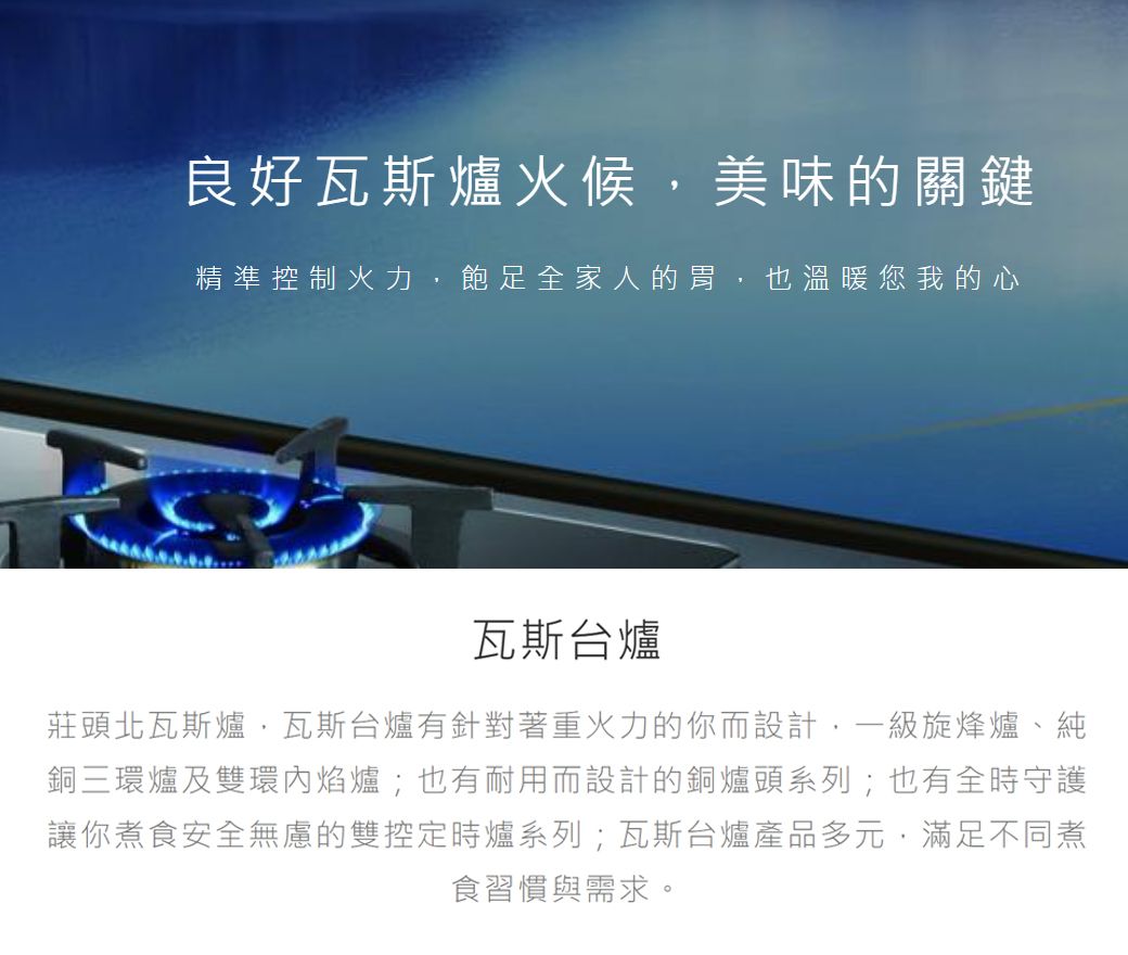 良好瓦斯爐火候美味的關鍵精準控制火力,飽足全家人的胃,也溫暖您我的心瓦斯台爐莊頭北瓦斯爐瓦斯台爐有針對著重火力的你而設計,一級旋烽爐、純銅三環爐及雙環焰爐;也有耐用而設計的銅爐頭系列;也有全時守護讓你煮食安全無慮的雙控定時爐系列;瓦斯台爐產品多元,滿足不同煮食習慣與需求。
