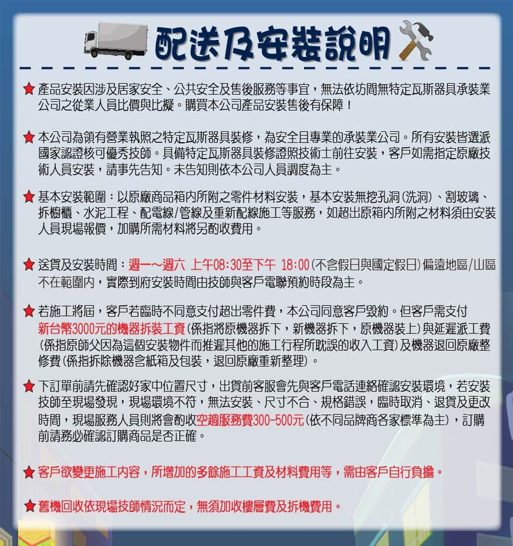 配送及說明 產品安裝因涉及居家安全、公共安全及售後服務等事宜,無法依坊間無特定瓦斯器具承裝業公司之從業人員比價與比擬。購買本公司產品安裝售後有保障!本公司為有營業執照之特定瓦斯器具裝修,為安全且專業的承裝業公司。所有安裝皆選派國家認證核可優秀技師。具備特定瓦斯器具裝修證照技術士前往安裝,客戶如需指定原廠技術人員安裝,請事先告知。未告知則依本公司人員調度為主。基本安裝範圍:以原廠商品箱內所附之零件材料安裝,基本安裝無挖孔洞(洗洞)、割玻璃、拆櫥櫃、水泥工程、配電線/管線及重新配線施工等服務,如超出原箱內所附之材料須由安裝人員現場報價,加購所需材料將另酌收費用。送貨及安裝時間:週一~週六上午08:30至下午18:00(不含假日與國定假日) 偏遠地區/山區不在範圍內,實際到府安裝時間由技師與客戶電聯預約時段為主。★若施工將屆,客戶若臨時不同意支付超出零件費,本公司同意客戶毀約。但客戶需支付新台幣3000元的機器拆裝工資(係指將原機器拆下,新機器拆下,原機器裝上)與延遲派工費(係指原師父因為這個安裝物件而推遲其他的施工行程所耽誤的收入工資)及機器退回原廠整修費(係指拆除機器含紙箱及包裝,退回原廠重新整理)。下訂單前請先確認好家中位置尺寸,出貨前客服會先與客戶電話連絡確認安裝環境,若安裝技師至現場發現,現場環境不符,無法安裝、尺寸不合、規格錯誤,臨時取消、退貨及更改時間,現場服務人員則將會酌收空趟服務費300-500元(依不同品牌商各家標準為主),訂購前請務必確認訂購商品是否正確。★客戶欲變更施工内容,所增加的多餘施工工資及材料費用等,需由客戶自行負擔。★舊機回收依現場技師情況而定,無須加收樓層費及拆機費用。