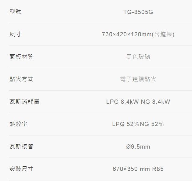型號TG-8505G尺寸面板材質730x420120mm(含爐架)黑色玻璃點火方式電子連續點火瓦斯消耗量LPG 8.4kW NG 8.4kW熱效率LPG52%NG 52%瓦斯接管安裝尺寸Ø9.5mm670350 mm R85