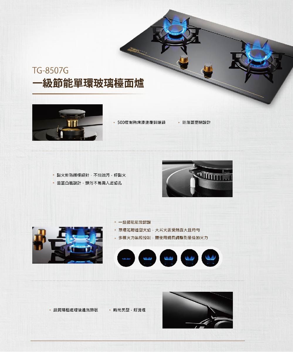 TG-8507G一級節能環玻璃檯面爐500度耐熱烤漆銅爐頭防湯蓋密閉設計點火針防護帽設計不怕油污,好點火齒蓋凸設計,髒污不易滴入出焰孔一級節能能效認證單環花瓣造型火焰,大片火舌受熱面大多種火力無段控制,隨使用鍋調整到最佳的火力鋁質陽極處理後進飾板時尚美型好清理