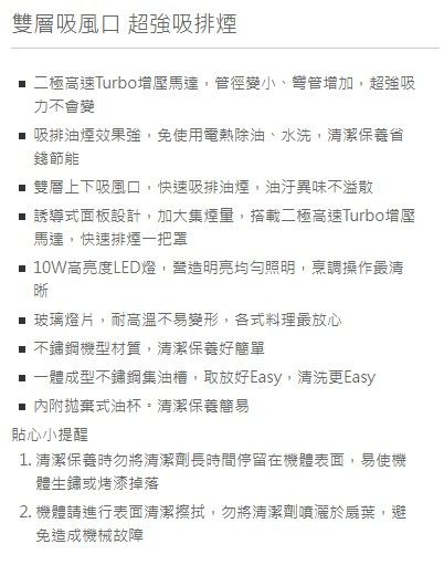 雙層吸風口 超強吸排煙 二極高速Turbo增壓馬達,管徑變小、增加,超強吸力不會變 吸排油煙效果強,免使用電熱除油、水洗,清潔保養省錢節能 雙層上下吸風口,快速吸排油煙,油汙異味不溢散 誘導式面板設計,加大集煙量,搭載二極高速Turbo增壓馬達,快速排煙一把罩 10W高亮度LED燈,營造明亮均勻照明,烹調操作最清晰 玻璃燈片,耐高溫不易變形,各式料理最放心 不鏽鋼機型材質,清潔保養好簡單 一體成型不鏽鋼集油槽,取放好Easy,清洗更Easy■ 內附拋棄式油杯。清潔保養簡易貼心小提醒1. 清潔保養時勿將清潔劑長時間停留在機體表面,易使機體生鏽或烤漆掉落2. 機體請進行表面清潔擦拭,勿將清潔劑噴灑於扇葉,避免造成機械故障