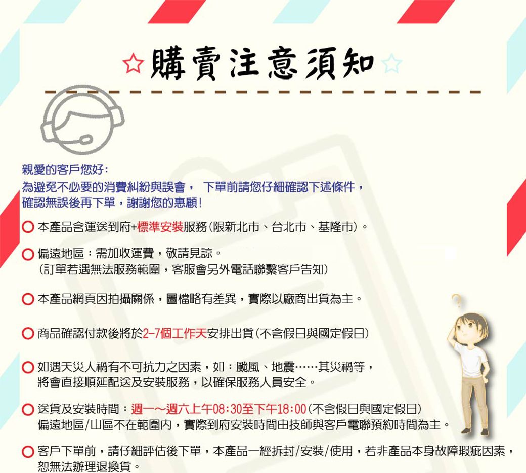 ☆購賣注意須知親愛的客戶您好:為避免不必要的消費糾紛與誤會,下單前請您仔細確認下述條件,確認無誤後再下單,謝謝您的惠顧!本產品含運送到府+標準安裝服務(限新北市、台北市、基隆市偏遠地區:需加收運費,敬請見諒。(訂單若遇無法服務範圍,客服會另外電話聯繫客戶告知)本產品網頁因拍攝關係,圖檔略有差異,實際以廠商出貨為主。 商品確認付款後將於2-7個工作天安排出貨(不含假日與國定假日)如遇天災人禍有不可抗力之因素,如:颱風、地震……其災禍等,將會直接順延配送及安裝服務,以確保服務人員安全。送貨及安裝時間:週一~週六上午08:30至下午18:00(不含假日與國定假日)偏遠地區/山區不在範圍內,實際到府安裝時間由技師與客戶電聯預約時間為主。 客戶下單前,請仔細評估後下單,本產品一經拆封/安裝/使用,若非產品本身故障瑕疵因素,恕無法辦理退換貨。