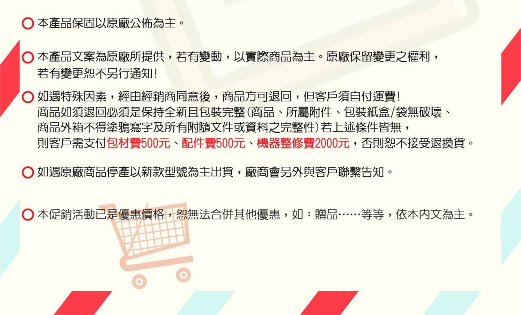 本產品保固以原廠公佈為主。本產品文案為原廠所提供,若有變動,以實際商品為主。原廠保留變更之權利,若有變更恕不另行通知! 如遇特殊因素,經由經銷商同意後,商品方可退回,但客戶須自付運費!商品如須退回必須是保持全新且包裝完整(商品所屬附件、包裝紙盒/袋無破壞、商品外箱不得塗鴉寫字及所有附隨文件或資料之完整性)若上述條件皆無,則客戶需支付包材費500元、配件費500元、機器整修費2000元,否則恕不接受退換貨。如遇原廠商品停產以新款型號為主出貨,廠商會另外與客戶聯繫告知。 本促銷活動已是優惠價格,恕無法合併其他優惠,如:贈品等等,依本文為主。