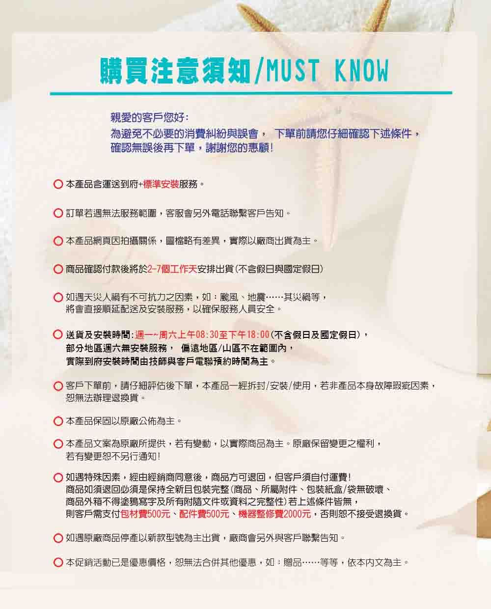 購買注意須知/MUST KNOW親愛的客戶您好:為避免不必要的消費糾紛與誤會下單前請您仔細確認下述條件,確認無誤後再下單,謝謝您的惠顧! 本產品含運送到府+標準安裝服務。 訂單若遇無法服務範圍,客服會另外電話聯繫客戶告知。本產品網頁因拍攝關係,圖檔略有差異,實際以廠商出貨為主。 商品確認付款後將於2-7個工作天安排出貨(不含假日與國定假日) 如遇天災人禍有不可抗力之因素,如:颱風、地震……其災禍等,將會直接順延配送及安裝服務,以確保服務人員安全。 送貨及安裝時間:~周六上午08:30至下午18:00(不含假日及國定假日),部分地區週六無安裝服務, 偏遠地區/山區不在範圍,實際到府安裝時間由技師與客戶電聯預約時間為主。 客戶下單前,請仔細評估後下單,本產品一經拆封/安裝/使用,若非產品本身故障瑕疵因素,恕無法辦理退換貨。本產品保固以原廠公佈為主。 本產品案為原廠所提供,若有變動,以實際商品為主。原廠保留變更之權利,若有變更恕不另行通知! 如遇特殊因素,經由經銷商同意後,商品方可退回,但客戶須自付運費!商品如須退回必須是保持全新且包裝完整(商品、所屬附件、包裝紙盒/袋無破壞、商品外箱不得塗鴉寫字及所有附隨文件或資料之完整性)若上述條件皆無,則客戶需支付包材費500元、配件費500元、機器整修費2000元,否則恕不接受退換貨。 如遇原廠商品停產以新款型號為主出貨,廠商會另外與客戶聯繫告知。 本促銷活動已是優惠價格,恕無法合併其他優惠,如:贈品……等等,依本內文為主。