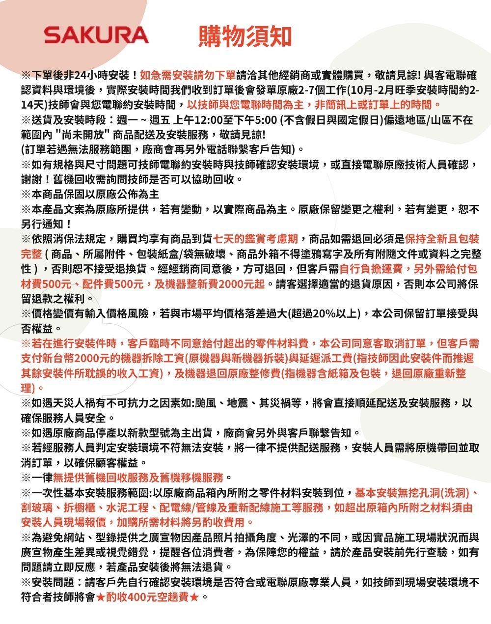SAKURA購物須知※下單後非24小時安裝!如急需安裝請勿下單請其他經銷商或實體購買,敬請見諒!與客電聯確認資料與環境後,實際安裝時間我們收到訂單後會發單原廠2-7個工作(10月-2月旺季安裝時間約2-14天)技師會與您電聯約安裝時間,以技師與您電聯時間為主,非簡訊上或訂單上的時間。※送貨及安裝時段:週一~週五上午12:00至下午5:00(不含假日與國定假日)偏遠地區/山區不在範圍內尚未開放商品配送及安裝服務,敬請見諒!(訂單若遇無法服務範圍,廠商會再另外電話聯繫客戶告知)。※如有規格與尺寸問題可技師電聯約安裝時與技師確認安裝環境,或直接電聯原廠技術人員確認,謝謝!舊機回收需詢問技師是否可以協助回收。※本商品保固以原廠公佈為主※本產品文案為原廠所提供,若有變動,以實際商品為主。原廠保留變更之權利,若有變更,恕不另行通知!※依照消保法規定,購買均享有商品到貨七天的鑑賞考慮期,商品如需退回必須是保持全新且包裝完整( 商品所屬附件、包裝紙盒/袋無破壞、商品外箱不得塗鴉寫字及所有附隨文件或資料之完整性),否則恕不接受退換貨。經經銷商同意後,方可退回,但客戶需自行負擔運費,另外需給付包材費500元、配件費500元,及機器整新費2000元起。請客選擇適當的退貨原因,否則本公司將保留退款之權利。※價格變價有輸入價格風險,若與市場平均價格落差過大(超過20%以上),本公司保留訂單接受與否權益。※若在進行安裝件時,客戶臨時不同意給付超出的零件材料費,本公司同意客取消訂單,但客戶需支付新台幣2000元的機器拆除工資(原機器與新機器拆裝)與延遲派工費(指技師因此安裝件而推遲其餘安裝件所耽誤的收入工資),及機器退回原廠整修費(指機器含紙箱及包裝,退回原廠重新整理)。※如遇天災人禍有不可抗力之因素如:颱風、地震、其災禍等,將會直接順延配送及安裝服務,以確保服務人員安全。※如遇原廠商品停產以新款型號為主出貨,廠商會另外與客戶聯繫告知。※若經服務人員判定安裝環境不符無法安裝,將一律不提供配送服務,安裝人員需將原機帶回並取消訂單,以確保顧客權益。※一律無提供舊機回收服務及舊機移機服務。※一次性基本安裝服務範圍:以原廠商品箱內所附之零件材料安裝到位,基本安裝無挖孔洞(洗洞)、割玻璃、拆櫥櫃、水泥工程、配電線/管線及重新配線施工等服務,如超出原箱內所附之材料須由安裝人員現場報價,加購所需材料將另酌收費用。※為避免網站、型錄提供之廣宣物因產品照片拍攝角度、光澤的不同,或因實品施工現場狀況而與廣宣物產生差異或視覺錯覺,提醒各位消費者,為保障您的權益,請於產品安裝前先行查驗,如有問題請立即反應,若產品安裝後將無法退貨。※安裝問題:請客戶先自行確認安裝環境是否符合或電聯原廠專業人員,如技師到現場安裝環境不符合者技師將會酌收400元空趟費。