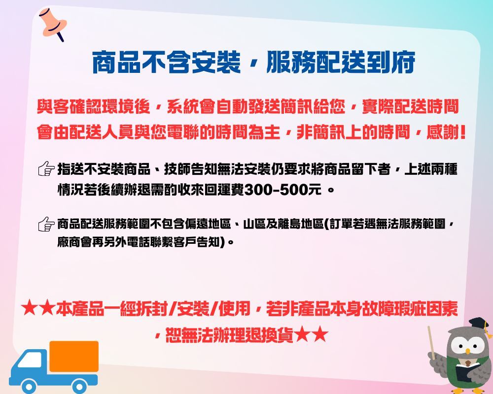 商品不含安裝服務配送到府與客確認環境後系統會自動發送簡訊給您實際配送時間會由配送人員與您電聯的時間為主非簡訊上的時間,感謝!指送不安裝商品、技師告知無法安裝仍要求將商品留下者,上述兩種情況若後續辦退需酌收來回運費300-500元。商品配送服務範圍不包含偏遠地區、山區及離島地區(訂單若遇無法服務範圍廠商會再另外電話聯繫客戶告知)。本產品一經/安裝/使用,若非產品本身故障瑕疵因素,恕無法辦理退換貨★★