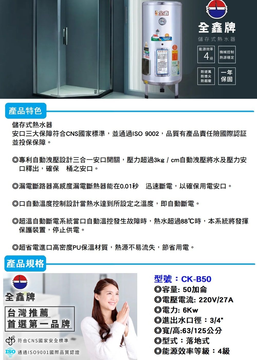 全鑫牌儲存式熱水器能源效率機械控制熱源穩定防逆風防熄火防超壓一年保固產品特色儲存式熱水器安三大保障符合CNS國家標準,並通過 9002,品質有產品責任險國際認証並投保保障。專利自動洩壓設計三合一安口開關,壓力超過3kg/cm自動洩壓將水及壓力安口釋出,確保桶之安口。漏電斷路器高感度漏電斷熱器能在0.01秒 迅速斷電,以確保用電安口。◎口自動溫度控制設計當熱水達到所設定之溫度,即自動斷電。◎超溫自動斷電系統當口自動溫控發生故障時,熱水超過88℃時,本系統將發揮保護裝置,停止供電。◎超省電進口高密度PU保溫材質,熱源不易流失,節省用電。產品規格全鑫牌台灣推薦|首選第一品牌符合CNS國家安全標準型號:CK-B50◎容量:50加侖◎電壓電流:220V/27A◎電力: 6Kw◎進出水口徑:3/4◎寬/高:63/125公分◎型式:落地式ISO 通過ISO9001國際品質認證◎能源效率等級:4級