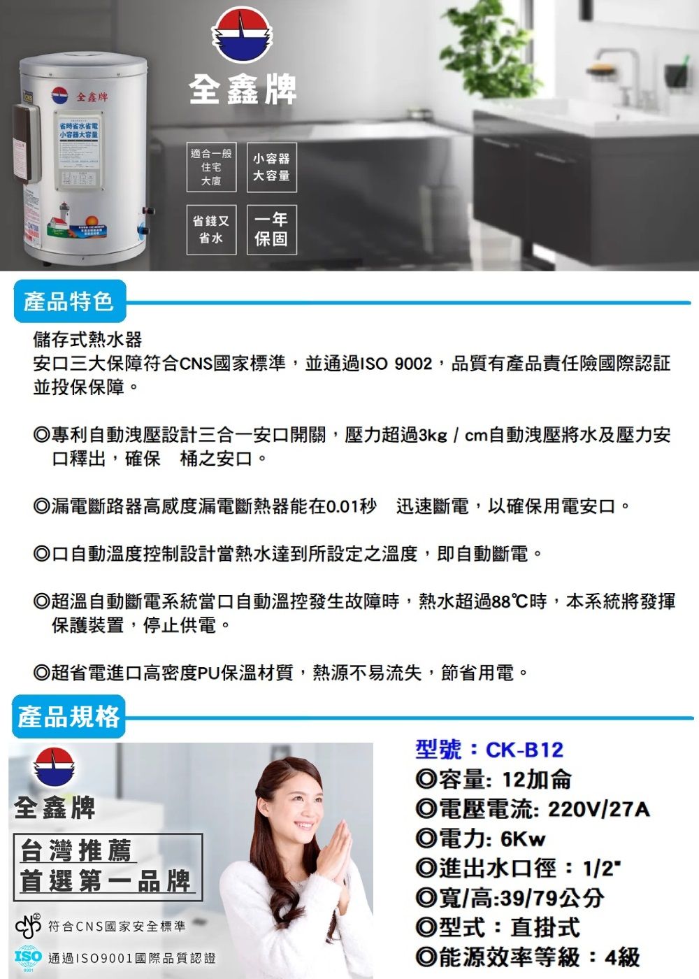全鑫牌全鑫牌省水省電 小容器大容量適合一般小容器住宅大廈大容量省錢又省水一年保固產品特色儲存式熱水器安三大保障符合CNS國家標準,並通過 9002,品質有產品責任險國際認証並投保保障。專利自動洩壓設計三合一安口開關,壓力超過3kg/cm自動洩壓將水及壓力安口釋出,確保桶之安口。漏電斷路器高感度漏電斷熱器能在0.01秒 迅速斷電,以確保用電安口。口自動溫度控制設計當熱水達到所設定之溫度,即自動斷電。◎超溫自動斷電系統當口自動溫控發生故障時,熱水超過88℃時,本系統將發揮保護裝置,停止供電。◎超省電進口高密度PU保溫材質,熱源不易流失,節省用電。產品規格全鑫牌台灣推薦|首選第一品牌符合CNS國家安全標準ISO 通過ISO9001國際品質認證型號:CK-B12◎容量:12加侖◎電壓電流:220V/27A◎電力: 6Kw◎進出水口徑:1/2◎寬/高:39/79公分◎型式:直掛式◎能源效率等級:4級