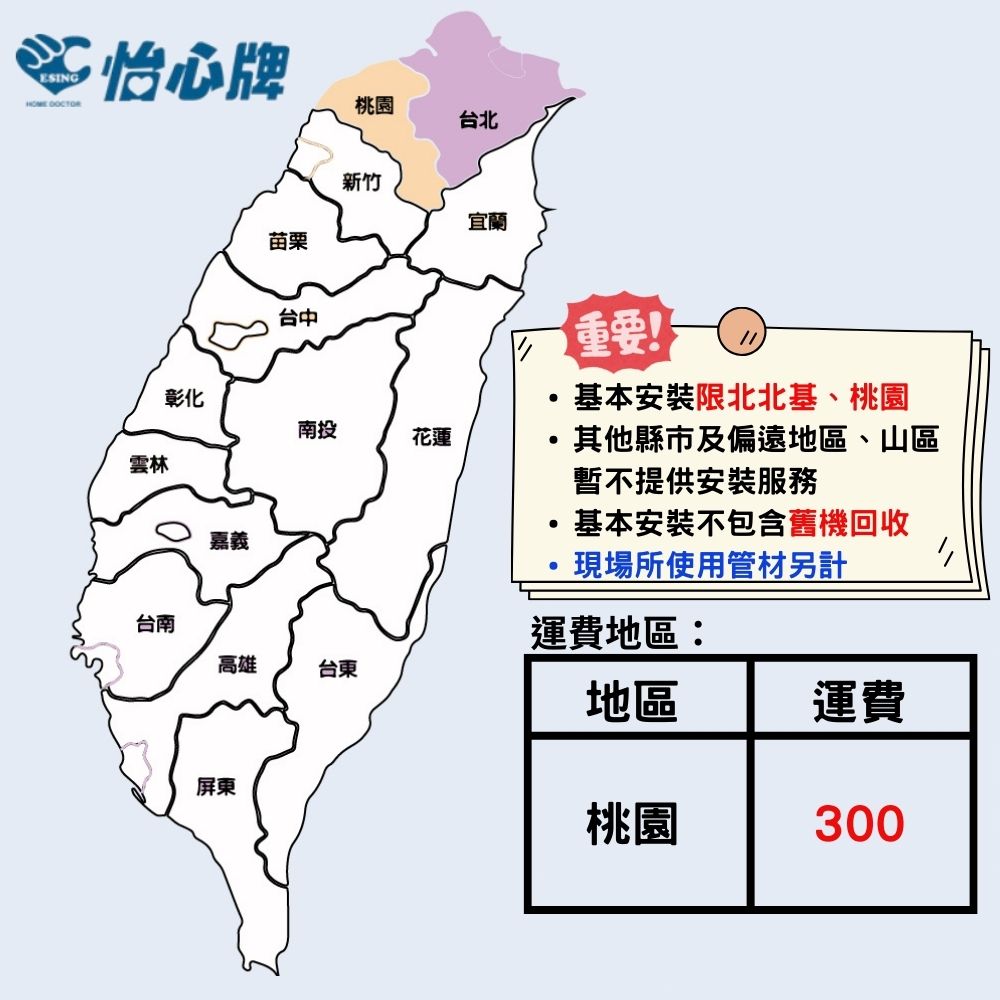 ESING怡心牌桃園台北苗栗台中新竹宜蘭重要!雲林彰化基本安裝限北北基、桃園南投花蓮其他縣市及偏遠地區、山區暫不提供安裝服務基本安裝不包含舊機回收嘉義現場所使用管材另計台南運費地區:高雄台東地區運費屏東桃園300