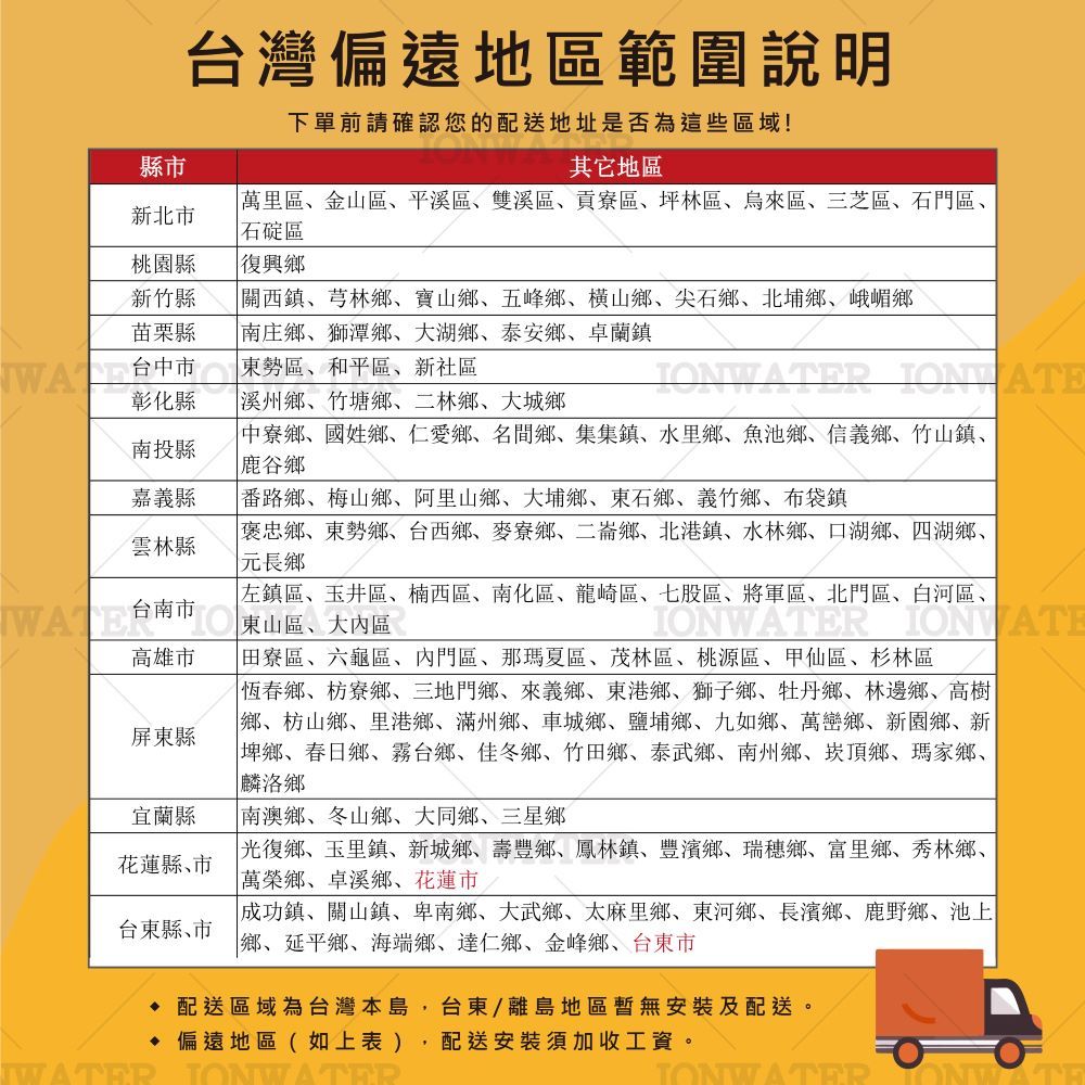 台灣偏遠地區範圍說明下單前請確認您的配送地址是否為這些區域!縣市其它地區萬里區金山區平溪區雙溪區貢寮區坪林區、烏來區、三芝區、石門區、新北市石碇區桃園縣新竹縣縣復興鄉關西鎮、芎林鄉、寶山鄉、五峰鄉、横山鄉、尖石鄉、北埔鄉、峨嵋鄉南庄鄉、獅潭鄉、大湖鄉、泰安鄉、卓蘭鎮台中市東勢區、和平區、新社區WR ION ATE彰化縣溪州鄉、竹塘鄉、二林鄉、大城鄉南投縣嘉義縣中寮鄉、國姓鄉、仁愛鄉、名間鄉、集集鎮、水里鄉、鄉、信義鄉、竹山鎮、鹿谷鄉番路鄉、梅山鄉、阿里山鄉、大埔鄉、東石鄉、義竹鄉、布袋鎮雲林縣褒忠鄉、東勢鄉、台西鄉、麥寮鄉、二崙鄉、北港鎮、水林鄉、口湖鄉、四湖鄉、元長鄉台南市東山區、大區高雄市屏東縣宜蘭縣花蓮縣､市台東縣､市左鎮區、玉井區、楠西區、南化區、龍崎區、七股區、將軍區、北門區、白河區、IR 田寮區、六龜區、內門區、那瑪夏區、茂林區、桃源區、甲仙區、杉林區恆春鄉、鄉、三地門鄉、來義鄉、東港鄉、獅子鄉、牡丹鄉、林邊鄉、高樹鄉、枋山鄉、里港鄉、滿州鄉、車城鄉、鹽埔鄉、九如鄉、萬巒鄉、新園鄉、新埤鄉、春日鄉、霧台鄉、佳冬鄉、竹田鄉、泰武鄉、南州鄉、崁頂鄉、瑪家鄉、麟洛鄉南澳鄉、冬山鄉、大同鄉、三星鄉光復鄉、玉里鎮、新城鄉、壽豐鄉、鳳林鎮、豐濱鄉、瑞穗鄉、富里鄉、秀林鄉、萬榮鄉、卓溪鄉、花蓮市成功鎮、關山鎮、卑南鄉、大武鄉、太麻里鄉、東河鄉、長濱鄉、鹿野鄉、池上鄉、延平鄉、海端鄉、達仁鄉、金峰鄉、台東市 配送區域為台灣本島,台東/離島地區無安裝及配送。WATER 偏遠地區(如上表) 配送安裝須加收工資。JONWATER ONWATE