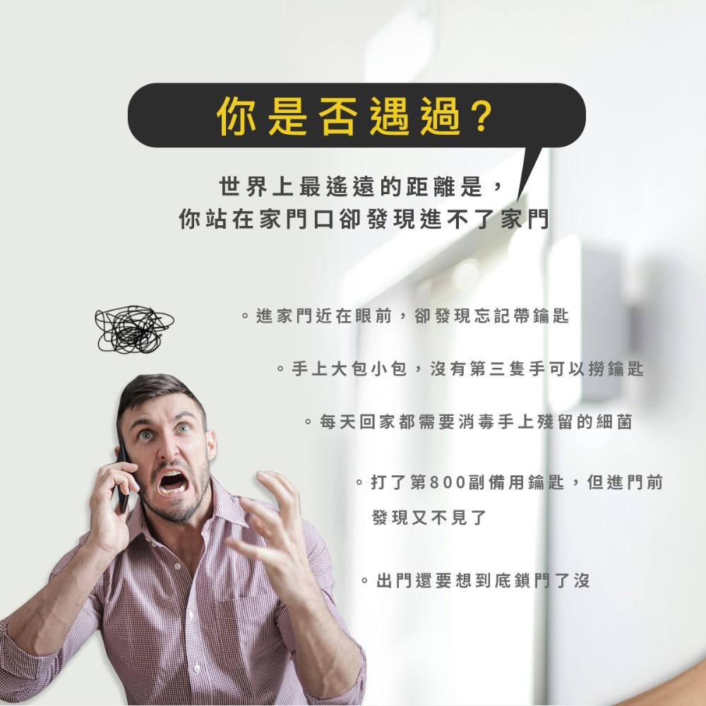 你是否遇過?世界上最遙遠的距離是,你站在家門口卻發現進不了家門進家門近在眼前,卻發現忘記帶鑰匙手上大包小包,沒有第三隻手可以撈鑰匙每天回家都需要消毒手上殘留的細菌打了第800副備用鑰匙,但進門前發現又不見了出門還要想到底鎖門了沒