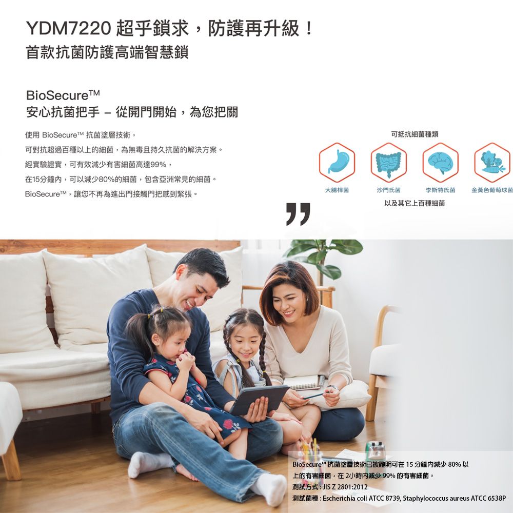 YDM7220 超乎鎖求防護再升級!首款抗菌防護高端智慧鎖BioSecure安心抗菌把手-從開門開始,為您把關使用 BioSecuret 抗菌塗層技術,可對抗超過百種以上的細菌,為無毒且持久抗菌的解決方案。經實驗證實,可有效有害細菌高達99%,在15分鐘,可以減少80%的細菌,包含亞洲常見的細菌。BioSecureT,讓您不再為進出門接觸門把感到緊張。可抵抗細菌種類大腸桿菌沙門氏菌李斯特氏菌金黃色葡萄球菌以及其它上百種細菌BioSecure ™ 抗菌塗層技術已被證明可在15分鐘減少80%以上的有害細菌,在2小時內減少 99% 的有害細菌。測試方式: JIS Z 2801:2012測試菌種:Escherichia coli ATCC 8739, Staphylococcus aureus ATCC 6538P