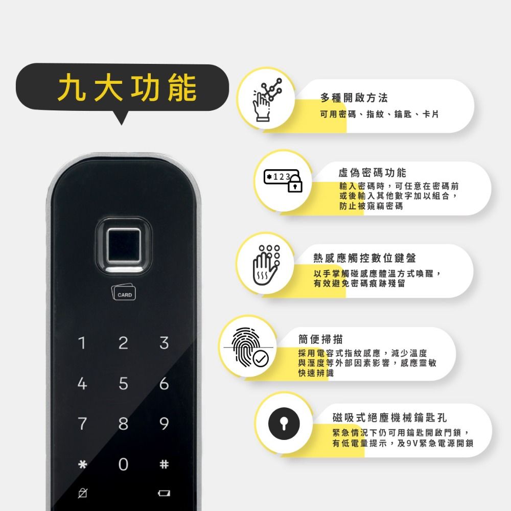 九大功能多種開啟方法1 234 56789 可用密碼、指紋、鑰匙、卡片虛偽密碼功能123輸入密碼時,可任意在密碼前或後輸入其他數字加以組合,防止被窺竊密碼熱感應觸控數位鍵盤以手掌觸碰感應體溫方式喚醒,有效避免密碼痕跡殘留簡便掃描採用電容式指紋感應,減少溫度與溼度等外部因素影響,感應靈敏快速辨識磁吸式絕塵機械鑰匙孔緊急情況下仍可用鑰匙開啟門鎖,有低電量提示,及9V緊急電源開鎖