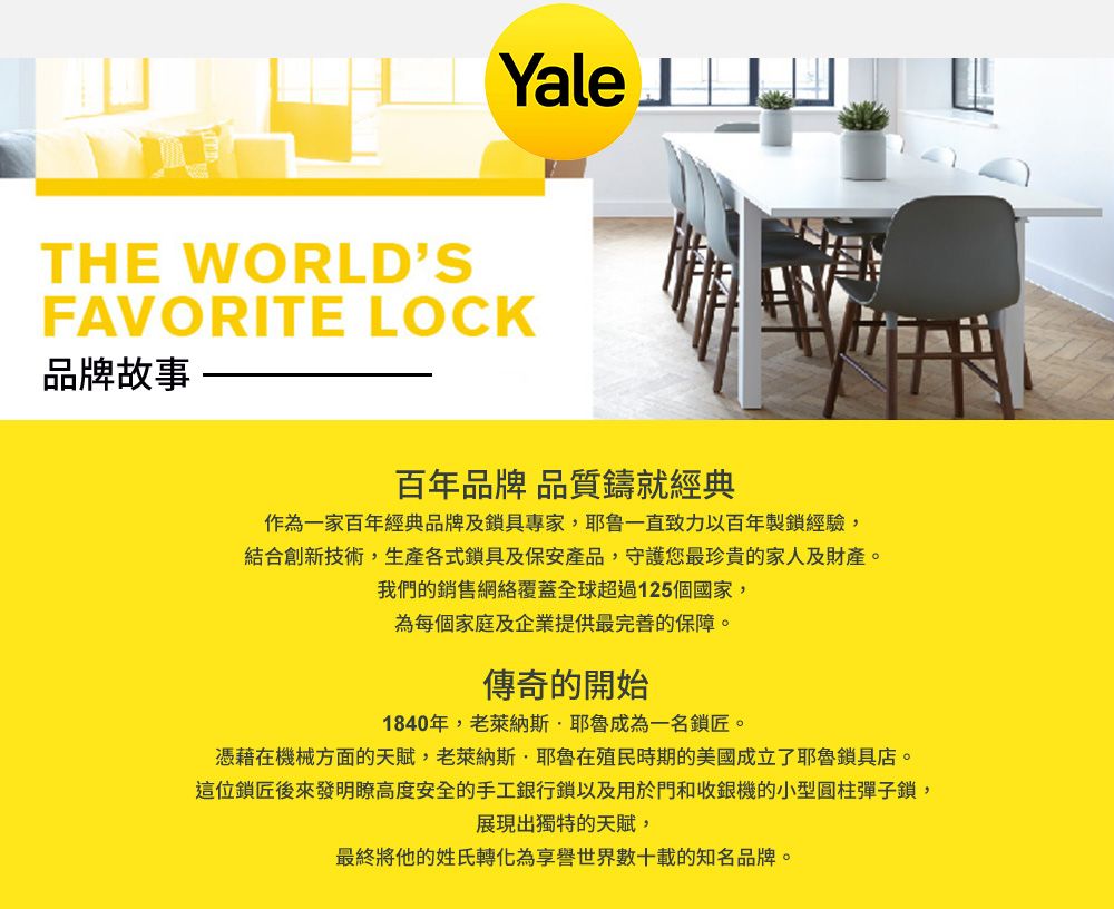 YaleTHE WORLDSFAVORITE LOCK品牌故事百年品牌 品質鑄就經典作為一家百年經典品牌及鎖具專家,耶鲁一直致力以百年製鎖經驗,結合創新技術,生產各式鎖具及保安產品,守護您最珍貴的家人及財產。我們的銷售網絡覆蓋全球超過125個國家,為每個家庭及企業提供最完善的保障。傳奇的開始1840年,老萊納斯·耶魯成為一名鎖匠。憑藉在機械方面的天賦,老萊納斯·耶魯在殖民時期的美國成立了耶魯鎖具店。這位鎖匠後來發明瞭高度安全的手工銀行鎖以及用於門和收銀機的小型圓柱彈子鎖,展現出獨特的天賦,最終將他的姓氏轉化為享譽世界數十載的知名品牌。