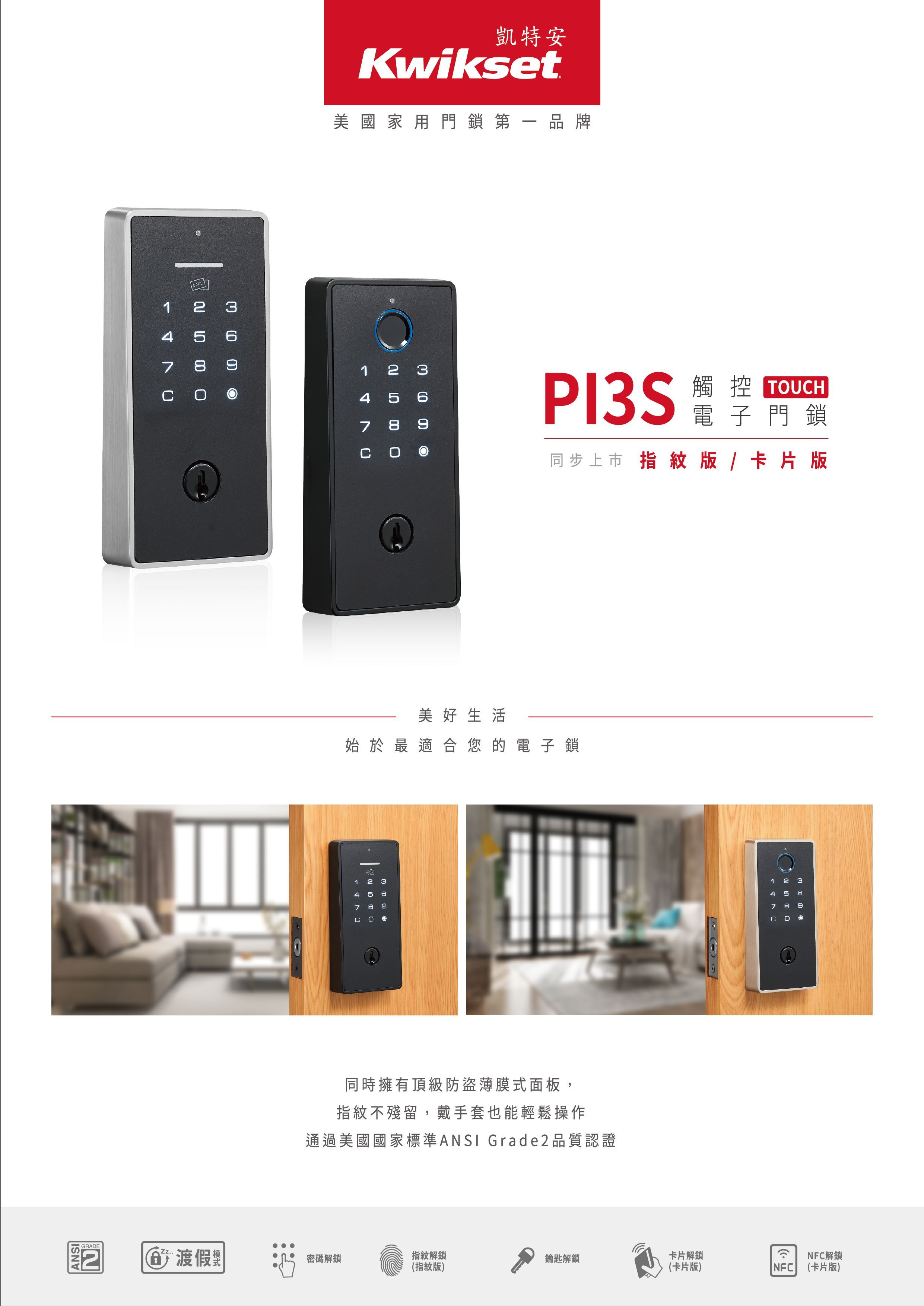 ANSIGRADECARD1 2 3478凱特安Kwikset美國家用門鎖第一品牌1 2 34 5 67 8PI3S觸控 TOUCH電子門鎖同步上市 指紋版/卡片版美好生活 於   合您的電子鎖1 2 34 5 707 8 同時擁有頂級防盜薄膜式面板,指紋不殘留,戴手套也能輕鬆操作通過美國國家標準ANSI Grade2品質認證1 2 34 5 7 9Zz..渡假密碼解鎖指紋解鎖鑰匙解鎖卡片解鎖(指紋版)(卡片版)NFCNFC解鎖(卡片版)