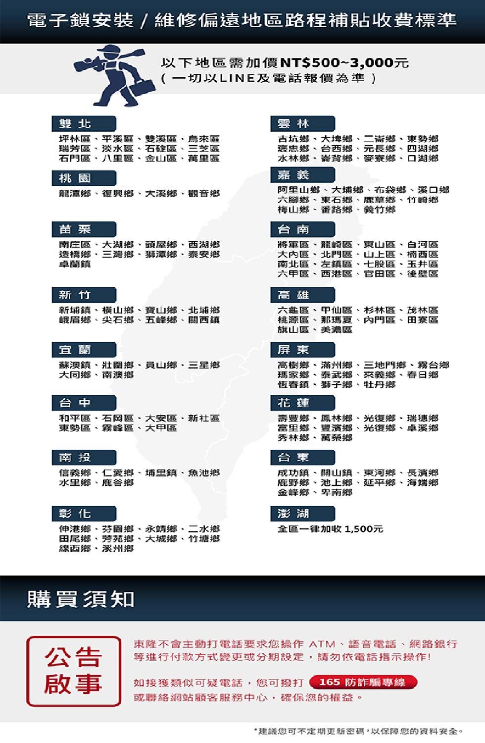 電子鎖安裝/維修偏遠地區路程補貼收費標準以下地區需加價NT$500~3,000元(一切以LINE及電話報價為準 )雙北坪林區平溪區雙溪區烏來區瑞芳區淡水區石碇區三芝區石門區八里區金山區萬里區桃園龍潭鄉復興鄉大溪鄉觀音鄉苗栗南庄區大湖鄉頭屋鄉西湖鄉造橋鄉三灣鄉獅潭鄉泰安鄉卓蘭鎮新竹新埔鎮橫山鄉寶山鄉北埔鄉峨眉鄉尖石鄉五峰鄉關西鎮宜蘭蘇澳鎮壯圍鄉、員山鄉、三星鄉大同鄉、南澳鄉台中和平區、石岡區、大安區、新社區東勢區、霧峰區、大甲區南投信義鄉、仁愛鄉、埔里鎮、魚池鄉水里鄉、鹿谷鄉彰化伸港鄉、芬園鄉、永靖鄉、二水鄉田尾鄉、芳苑鄉、大城鄉、竹塘鄉線西鄉、溪州鄉雲林古坑鄉、大埤鄉、二崙鄉、東勢鄉褒忠鄉、台西鄉、元長鄉、四湖鄉水林鄉、崙背鄉、麥寮鄉、口湖鄉嘉義阿里山鄉、大埔鄉、布袋鄉、溪口鄉六腳鄉、東石鄉、鹿草鄉、竹崎鄉梅山鄉、番路鄉、義竹鄉台南將軍區、龍崎區、東山區、白河區大內區、北門區、山上區、楠西區南北區、左鎮區、七股區、玉井區六甲區、西港區、官田區、後壁區高雄六龜區、甲仙區、杉林區、茂林區桃源區、那瑪夏、內門區、田寮區旗山區、美濃區屏東高樹鄉、滿州鄉、三地門鄉、霧台鄉瑪家鄉、泰武鄉、來義鄉、春日鄉恆春鎮、獅子鄉、牡丹鄉花蓮壽豐鄉、鳳林鄉、光復鄉、瑞穗鄉富里鄉、豐濱鄉、光復鄉、卓溪鄉秀林鄉、萬榮鄉台東成功鎮、關山鎮、東河鄉、長濱鄉鹿野鄉、池上鄉、延平鄉、海端鄉金峰鄉、卑南鄉澎湖全區一律加收1,500元購買須知公告東隆不會主動打電話要求您操作 ATM、語音電話、網路銀行等進行付款方式變更或分期設定,請勿依電話指示操作!啟事如接獲類似可疑電話,您可撥打 165防詐騙專線或聯絡網站顧客服務中心,確保您的權益。建議您可不定期更新密碼,以保障您的資料安全。
