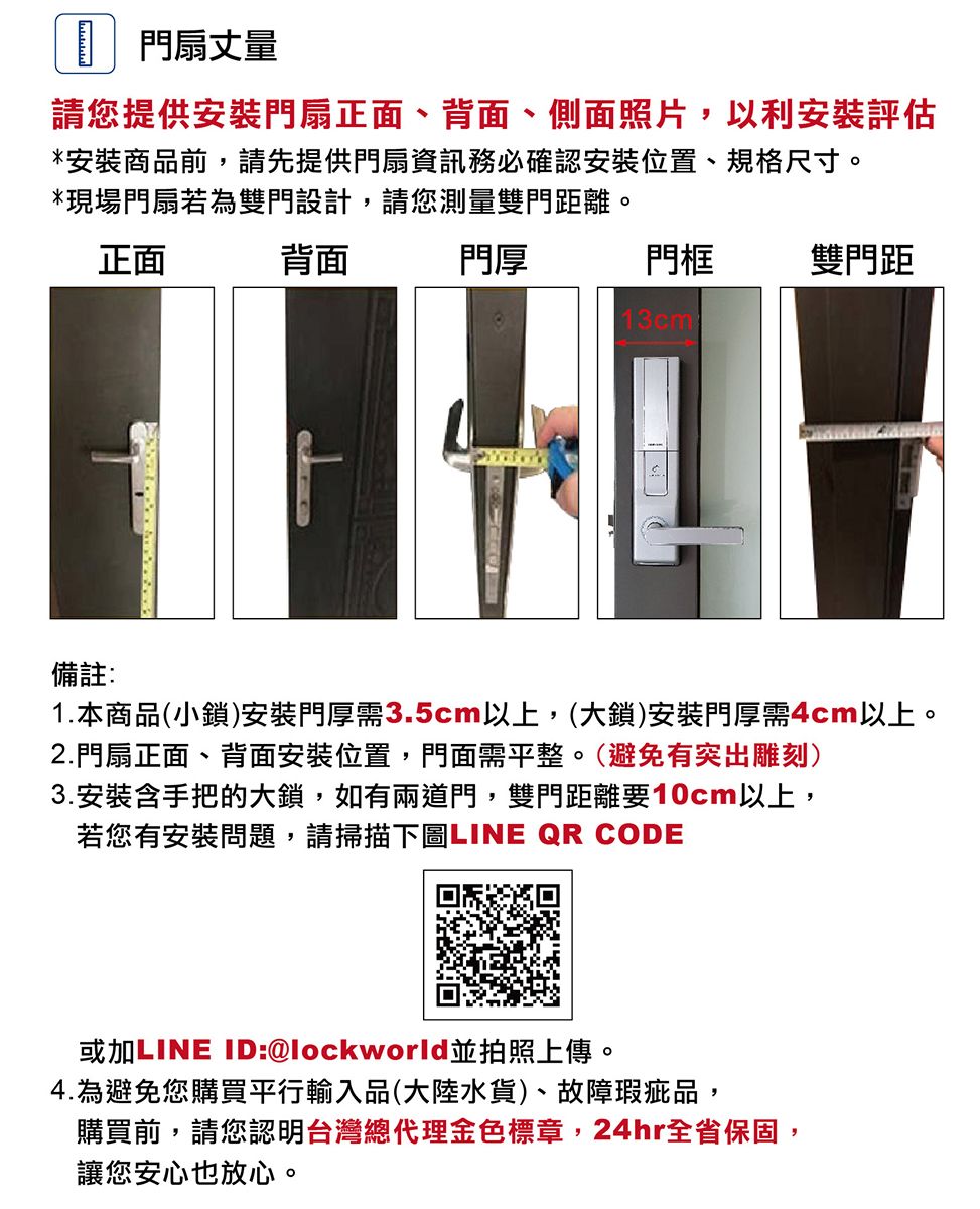 門扇丈量請您提供安裝門扇正面、背面、側面照片,以利安裝評估*安裝商品前,請先提供門扇資訊務必確認安裝位置、規格尺寸。*現場門扇若為雙門設計,請您測量雙門距離。正面備註:背面門厚門框雙門距13cm1.本商品(小鎖)安裝門厚需3.5cm以上,(大鎖)安裝門厚需4cm以上。2.門扇正面、背面安裝位置,門面需平整。(避免有突出雕刻)3.安裝含手把的大鎖,如有兩道門,雙門距離要10cm以上,若您有安裝問題,請掃描下圖LINE QR CODE或加LINE ID:@lockworld並拍照上傳。4.為避免您購買平行輸入品(大陸水貨)、故障瑕疵品,購買前,請您認明台灣總代理金色標章,24hr全省保固,讓您安心也放心。