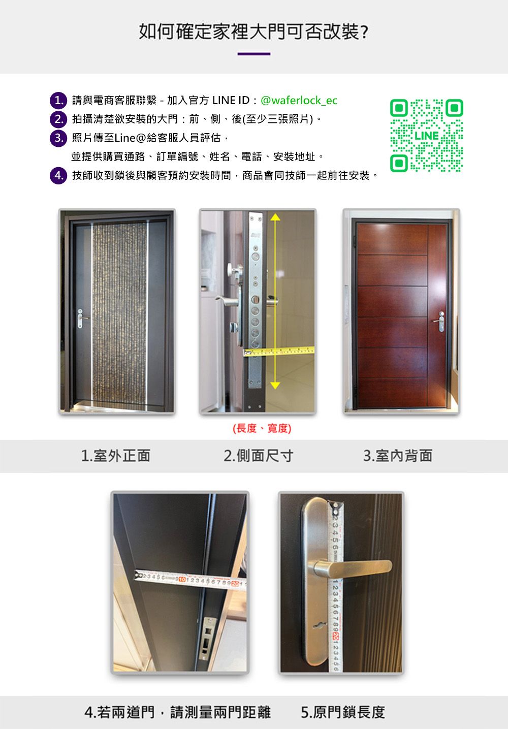 如何確定家裡大門可否改裝? 請與電商客服聯繫-加入官方LINE ID:waferlock_ec 拍攝清楚欲安裝的大門:前、側、後(至少三張照片)。 照片傳至Line@給客服人員評估,並提供購買通路、訂單編號、姓名、電話、安裝地址。 技師收到鎖後與顧客預約安裝時間,商品會同技師一起前往安裝。@(長度、寬度)1.室外正面2.側面尺寸3.室內背面 4  123456789201234564.若兩道門,請測量兩門距離 5.原門鎖長度