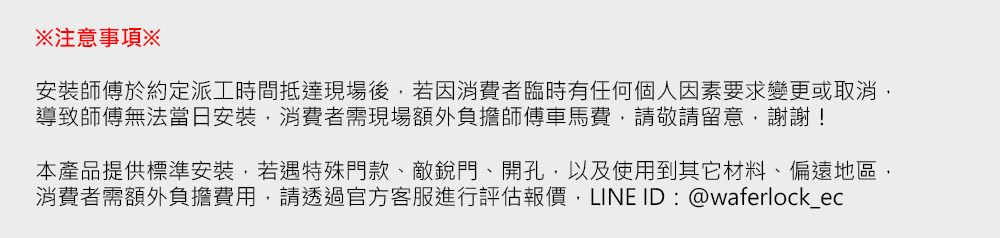 注意事項※安裝師傅於約定派工時間抵達現場後若因消費者臨時有任何個人因素要求變更或取消,導致師傅無法當日安裝,消費者需現場額外負擔師傅車馬費,請敬請留意,謝謝!本產品提供標準安裝,若遇特殊門款、敵門、開孔,以及使用到其它材料、偏遠地區,消費者需額外負擔費用,請透過官方客服進行評估報價,LINE ID:@waferlock_ec