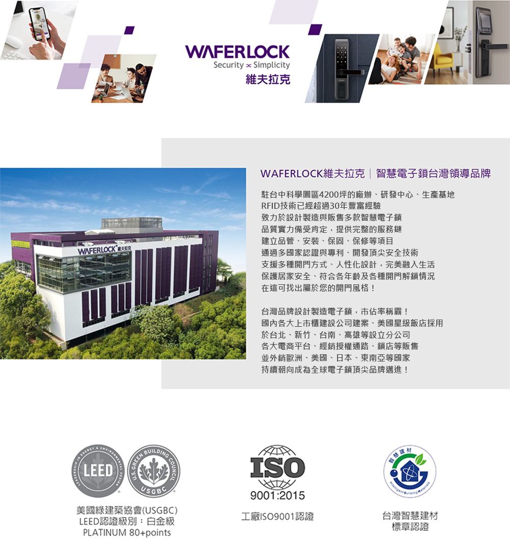 WAFERLOCKSecurity  Simplicity維夫拉克WAFERLOCK維夫拉克|智慧電子鎖台灣領導品牌駐台中科學園區4200坪的廠辦、研發中心、生產基地RFID技術已經超過30年豐富經驗致力於設計製造與販售多款智慧電子鎖品質實力備受肯定,提供完整的服務鏈建立品管、安裝、保固、保修等項目通過多國家認證與專利、開發頂尖安全技術支援多種開門方式、人性化設計,完美融入生活保護居家安全、符合各年齡及各種開門解鎖情況在這可找出屬於您的開門風格!台灣品牌設計製造電子鎖,市佔率稱霸!國內各大上市櫃建設公司建案、美國星級飯店採用於台北、新竹、台南、高雄等設立分公司各大電商平台、經銷授權通路、鎖店等販售並外銷歐洲、美國、日本、東南亞等國家持續朝向成為全球電子鎖頂尖品牌邁進! LEEDREENBUILDINGUSGBC美國綠建築協會(USGBC)LEED認證級別:白金級PLATINUM 80+pointsISO9001:2015工廠ISO9001認證台灣智慧建材標章認證