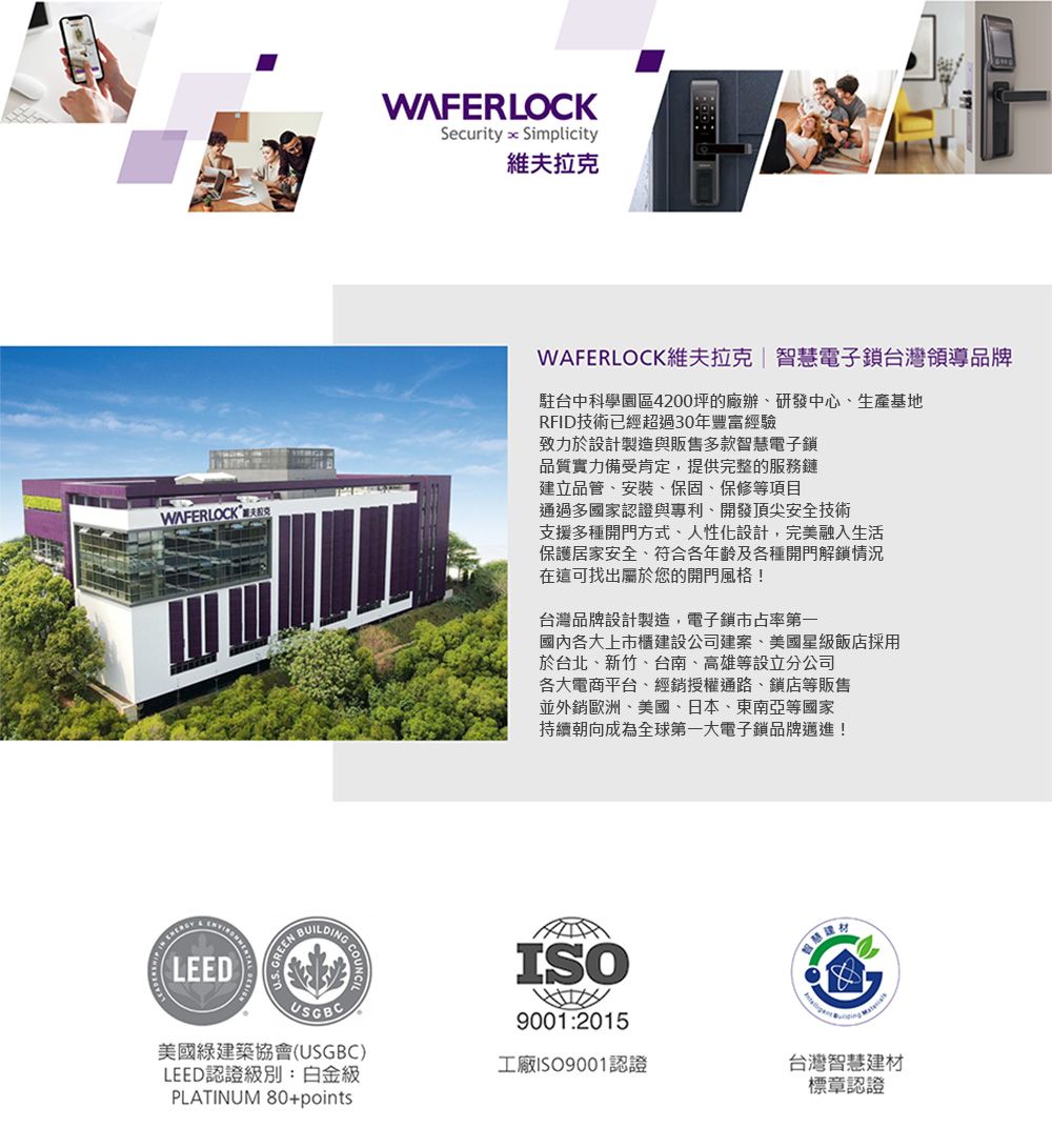 WAFERLOCKSecurity  Simplicity維夫拉克WAFERLOCK維夫拉克|智慧電子鎖台灣領導品牌駐台中科學園區4200坪的廠辦研發中心生產基地RFID技術已經超過30年豐富經驗致力於設計製造與販售多款智慧電子鎖品質實力備受肯定,提供完整的服務鏈建立品管、、保固、保修等項目通過多國家認證與專利、開發頂尖安全技術支援多種開門方式、人性化設計,完美融入生活保護居家安全、符合各年齡及各種開門解鎖情況在這可找出屬於您的開門風格!台灣品牌設計製造,電子鎖市占率第一國內各大上市櫃建設公司建案、美國星級飯店採用於台北、新竹、台南、高雄等設立分公司各大電商平台、經銷授權通路、鎖店等販售並外銷歐洲、美國、日本、東南亞等國家持續朝向成為全球第一大電子鎖品牌邁進! LEEDREENBUILDINGISOUSGBC美國綠建築協會(USGBC)LEED認證級別:白金級PLATINUM 80+points9001:2015工廠ISO9001認證台灣智慧建材標章認證