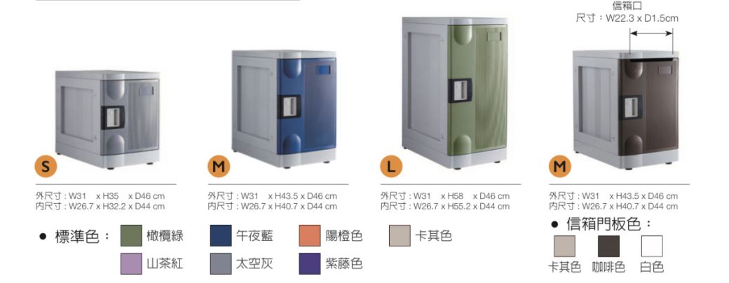 信箱口尺寸:W22.3  D1.5cmS外尺寸:W31 H35 D46 cm尺寸:W26.7  H32.2  D44 cm)L(M)外尺寸:W31 H43.5D46cm尺寸:W26.7  H40.7  D44 cm外尺寸:W31  H58D46cm尺寸:W26.7  H55.2  D44cm外尺寸:W31 H43.5D46cm尺寸:W26.7 x H40.7  D44 cm 信箱門板色: 標準色:橄欖綠 午夜藍關橙色卡其色山茶紅太空灰紫藤色卡其色 咖啡色 白色