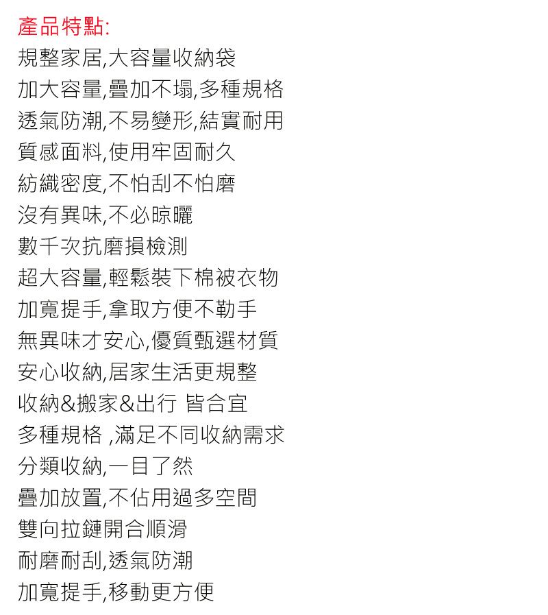 產品特點:規整家居大容量收納袋加大容量,疊加不塌,多種規格透氣防潮,不易變形,結實耐用質感面料,使用牢固耐久紡織密度,不怕刮不怕磨沒有異味,不必晾曬數千次抗磨損檢測超大容量,輕鬆裝下棉被衣物加寬提手,拿取方便不勒手無異味才安心,優質甄選材質安心收納,居家生活更規整收納&搬家&出行 皆合宜多種規格,滿足不同收納需求分類收納,一目了然疊加放置,不佔用過多空間雙向拉鏈開合順滑耐磨耐刮,透氣防潮加寬提手,移動更方便