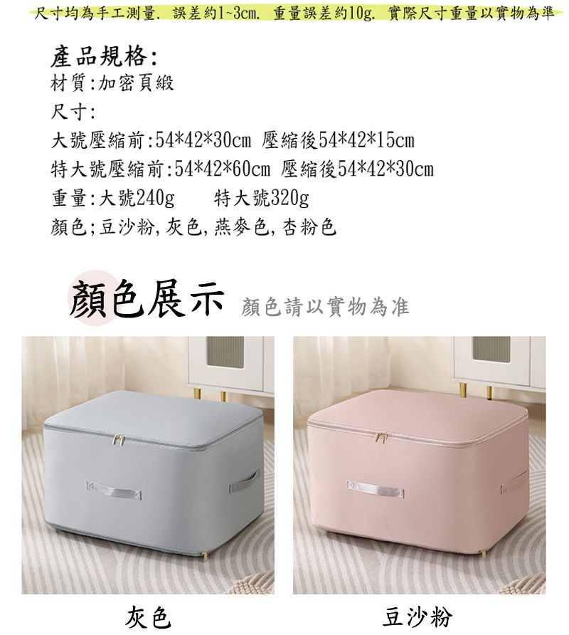 尺寸均為手工測量誤差約1~, 重量誤差約10g. 實際尺寸重量以實物為準產品規格:材質:加密頁緞尺寸:大號壓縮前:54*42*30cm 壓縮後54*42*15cm特大號壓縮前:54*42*60cm 壓縮後54*42*30cm重量:大號240g 特大號320g顏色;豆沙粉, 灰色,燕麥色,杏粉色顏色展示 顏色請以實物為准灰色豆沙粉