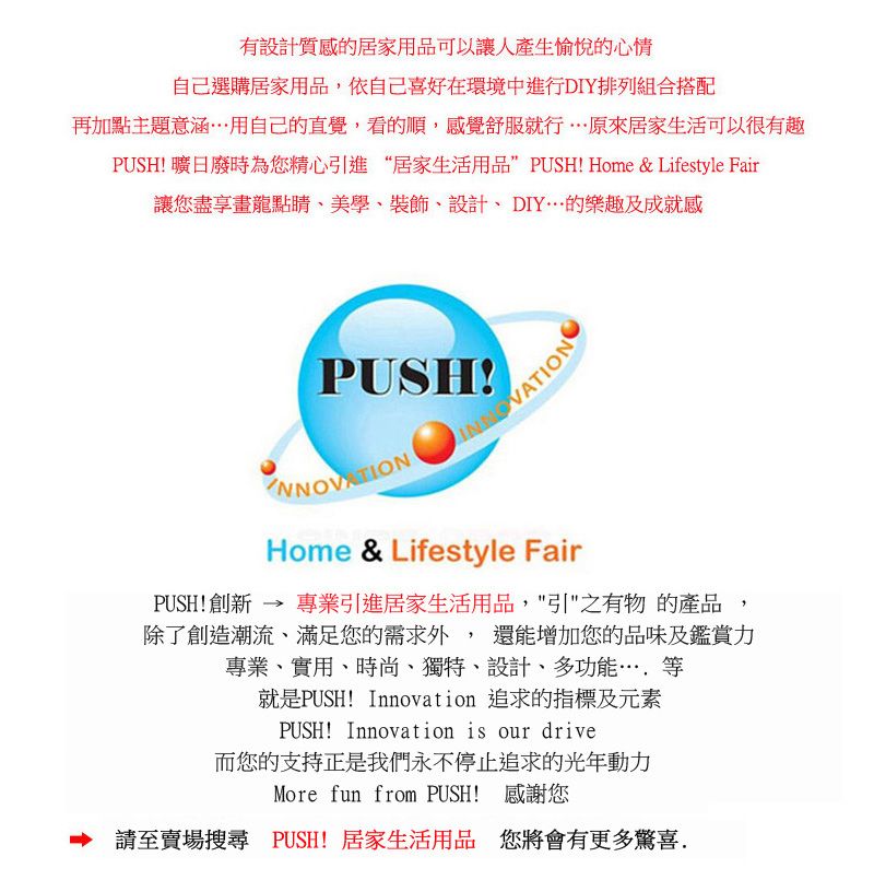 有設計質感的居家用品可以讓人產生愉悅的心情自己選購居家用品,依自己喜好在環境中進行DIY排列組合搭配再加點主題意涵用自己的直覺,看的順,感覺舒服就行原來居家生活可以很有趣PUSH 曠日廢時為您精心引進“居家生活用品”PUSH! Home & Lifestyle Fair讓您盡享畫龍點睛美學、裝飾、設計、DIY的樂趣及成就感PUSH!VATIONHome & Lifestyle FairPUSH!創新 → 專業引進居家生活用品,引之有物 的產品,除了創造潮流、滿足您的需求外,還能增加您的品味及鑑賞力專業、實用、時尚、獨特、設計、多功能等就是PUSH! Innovation 追求的指標及元素PUSH! Innovation is our drive而您的支持正是我們永不停止追求的光年動力More fun from PUSH! 感謝您 請至賣場搜尋 PUSH! 居家生活用品 您將會有更多驚喜.