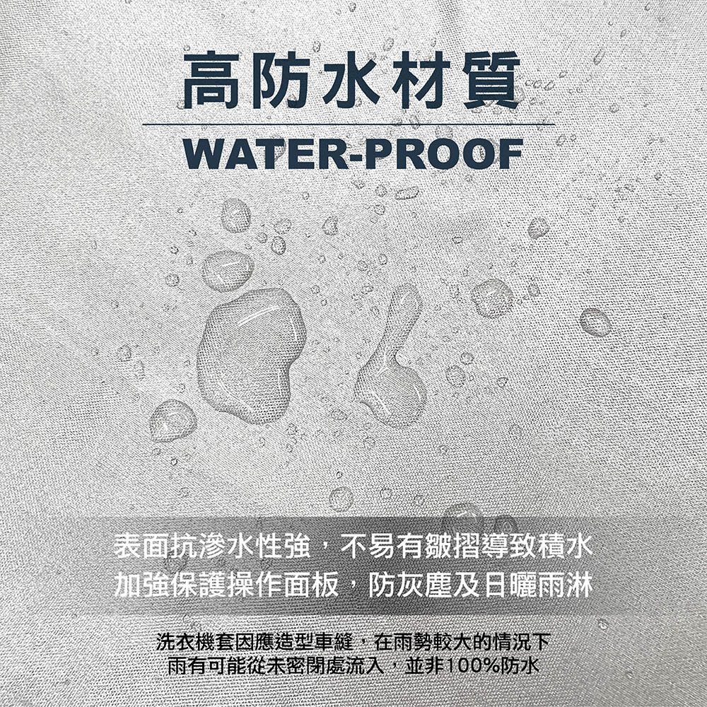 高防水材質WATER-PROOF表面抗滲水性強,不易有皺摺導致積水加強保護操作面板,防灰塵及日曬雨淋洗衣機套因應造型車縫,在雨勢較大的情況下雨有可能從未密閉處流入,並非100%防水