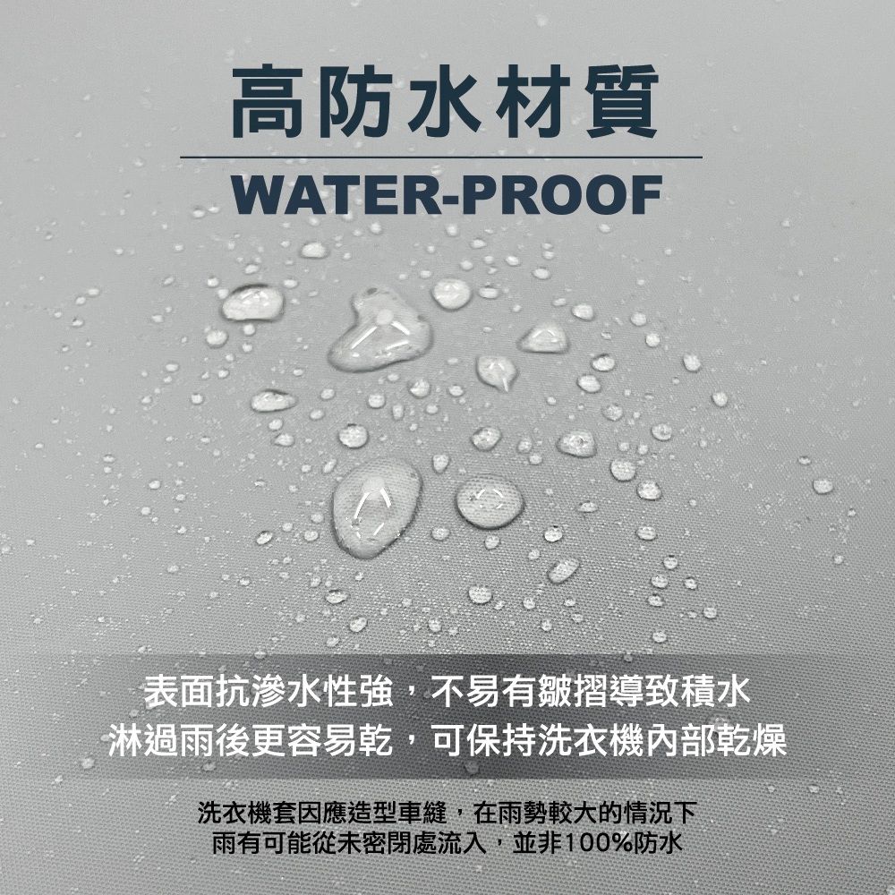 高防水材質WATER-PROOF表面抗滲水性強,不易有皺摺導致積水淋過雨後更容易乾,可保持洗衣機內部乾燥洗衣機套因應造型車縫,在雨勢較大的情況下雨有可能從未密閉處流入,並非100%防水