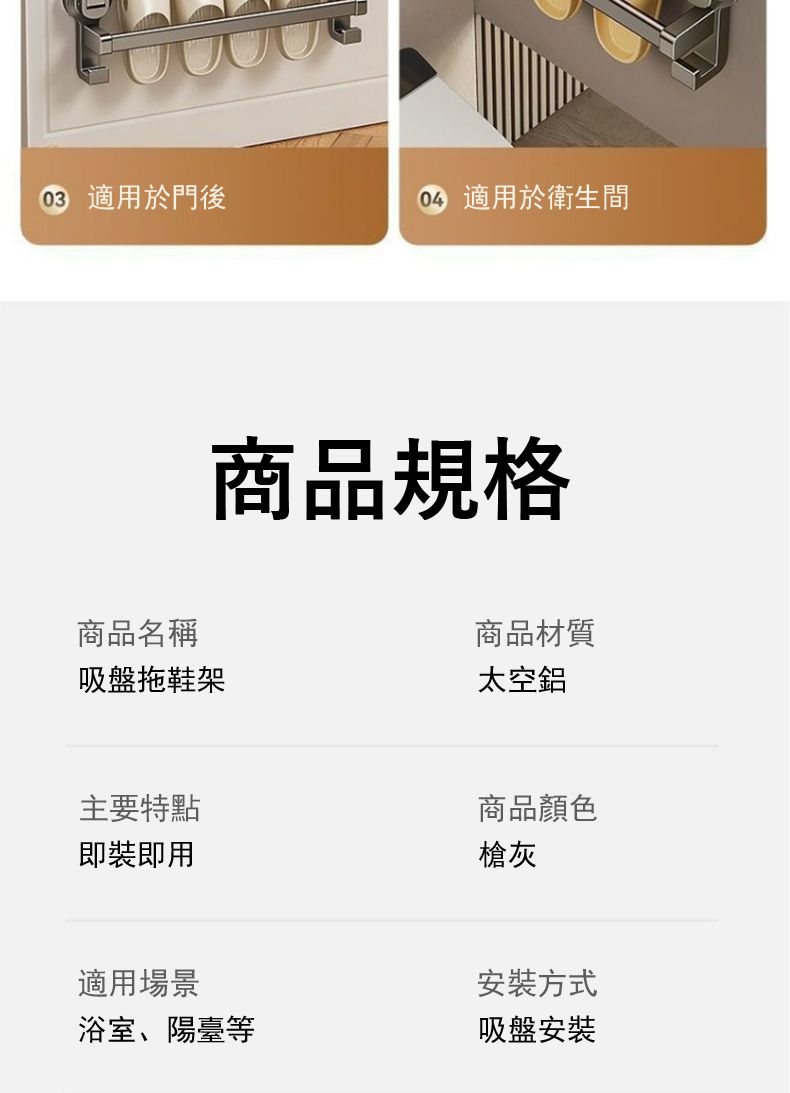 適用於門後 適用於衛生間商品名稱商品規格吸盤拖鞋架主要特點即裝即用商品材質太空鋁商品顏色槍灰適用場景安裝方式浴室、陽臺等吸盤安裝