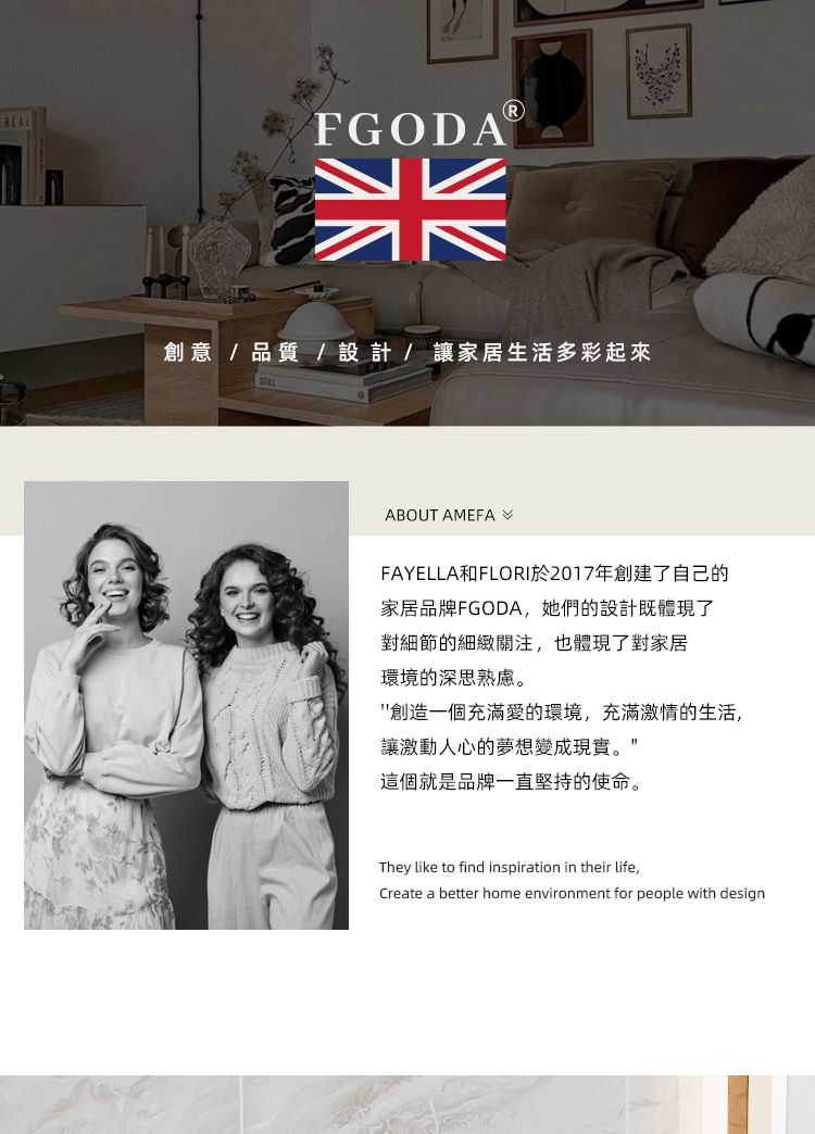 FGODA創意/品質/設計/讓家居生活多彩起來ABOUT AMEFAFAYELLA和FLORI於2017年創建了自己的家居品牌FGODA,她們的設計既體現了對細節的細緻關注,也體現了對家居環境的深思熟慮。創造一個充滿愛的環境,充滿激情的生活,讓激動人心的夢想變成現實。這個就是品牌一直堅持的使命。They like to find inspiration in their life,Create a better home environment for people with design