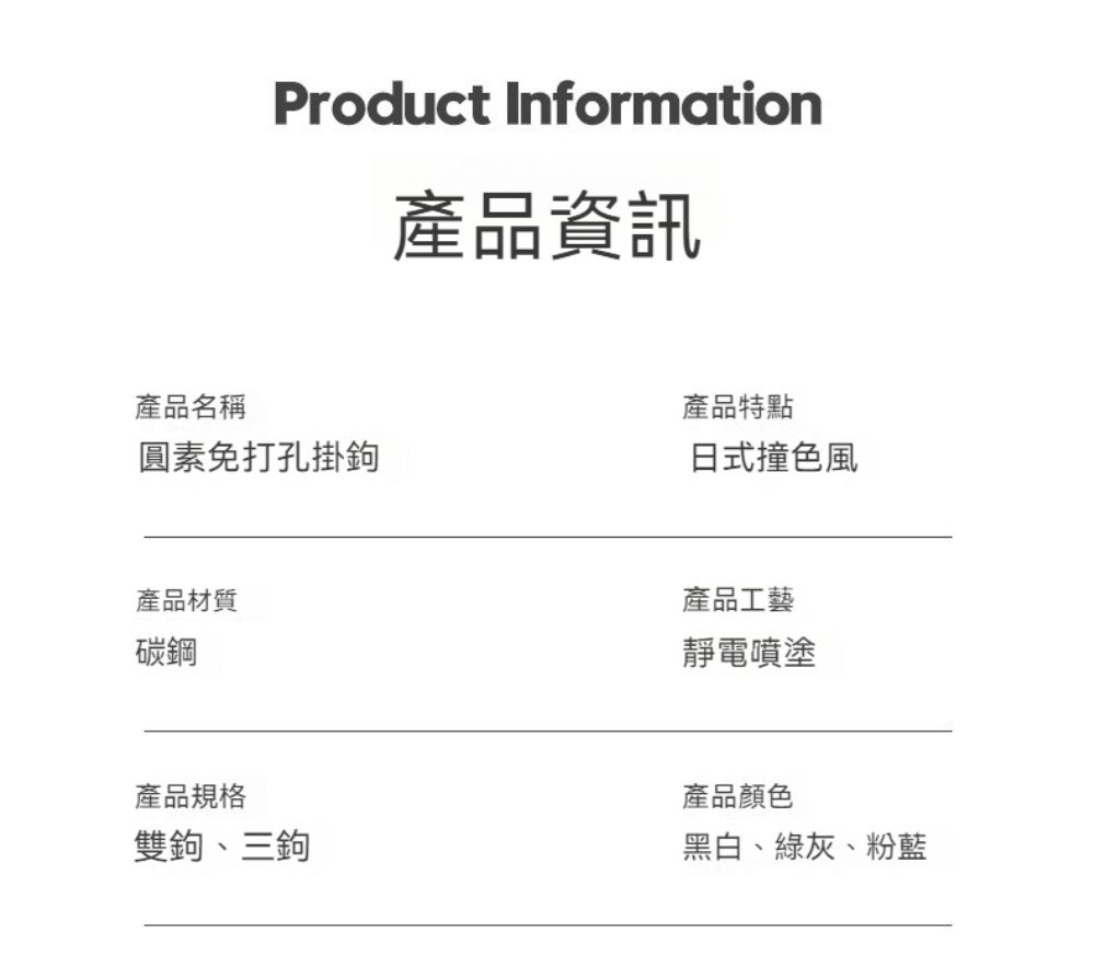 Product Information產品資訊產品名稱產品特點圓素免打孔掛鉤日式撞色風產品材質碳鋼產品工藝靜電噴塗產品規格雙鉤、三鉤產品顏色黑白、綠灰、粉藍