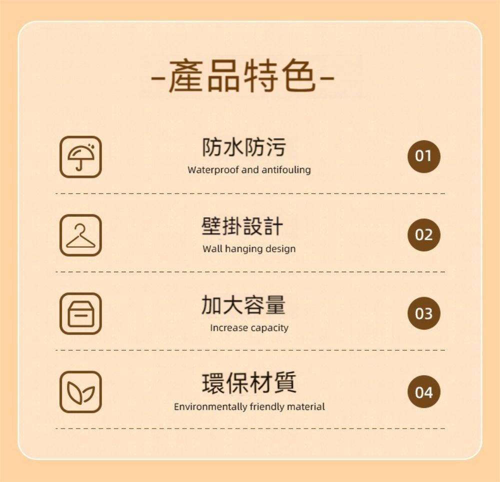 產品特色防水防污Waterproof and antifouling壁掛設計02Wall hanging design加大容量03Increase capacity環保材質04Environmentally friendly material01