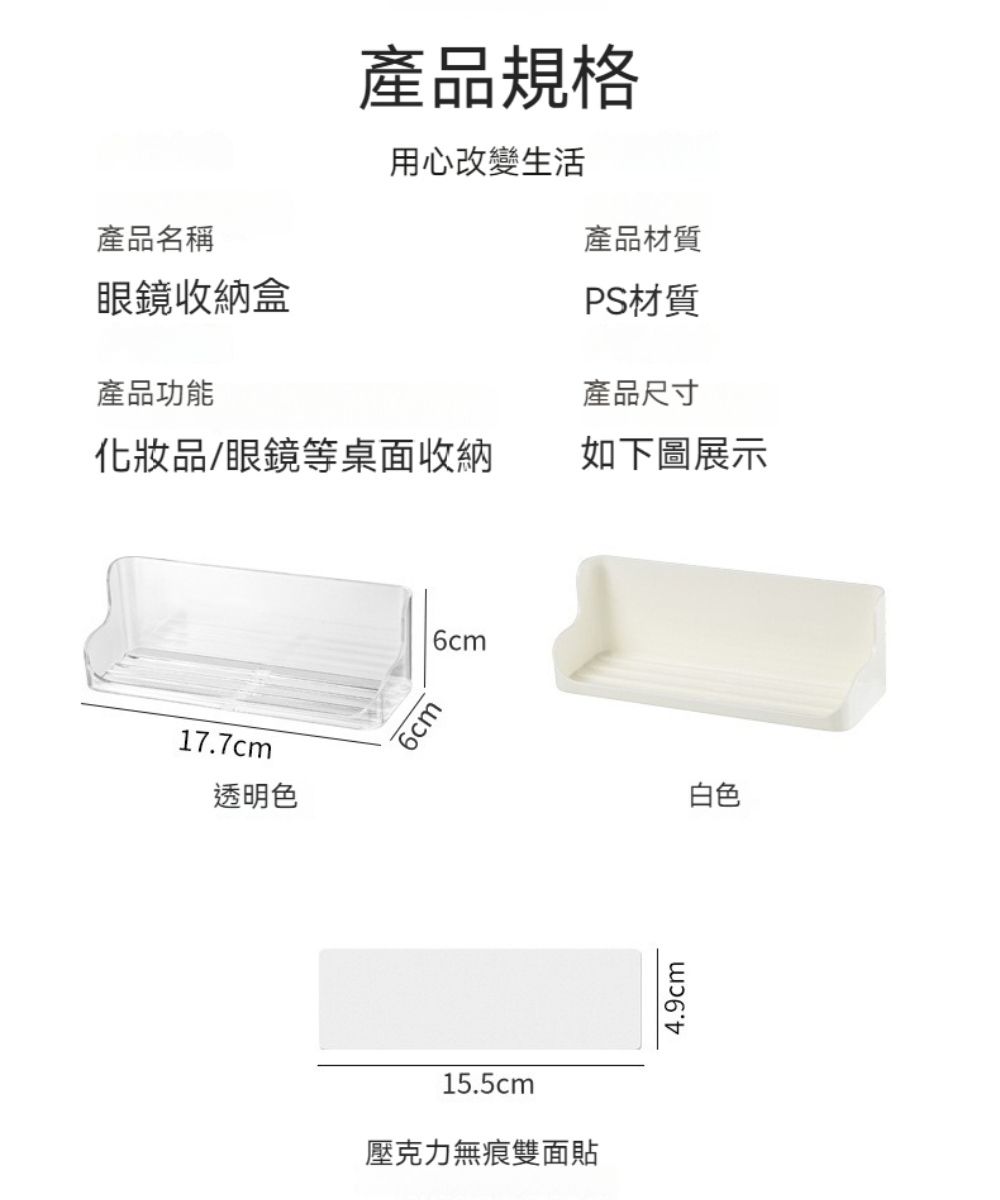 產品規格產品名稱眼鏡收納盒用心改變生活產品材質產品功能PS材質產品尺寸化妝品/眼鏡等桌面收納如下圖展示17.7cm透明色6cm6cm15.5cm壓克力無痕雙面貼4.9cm白色