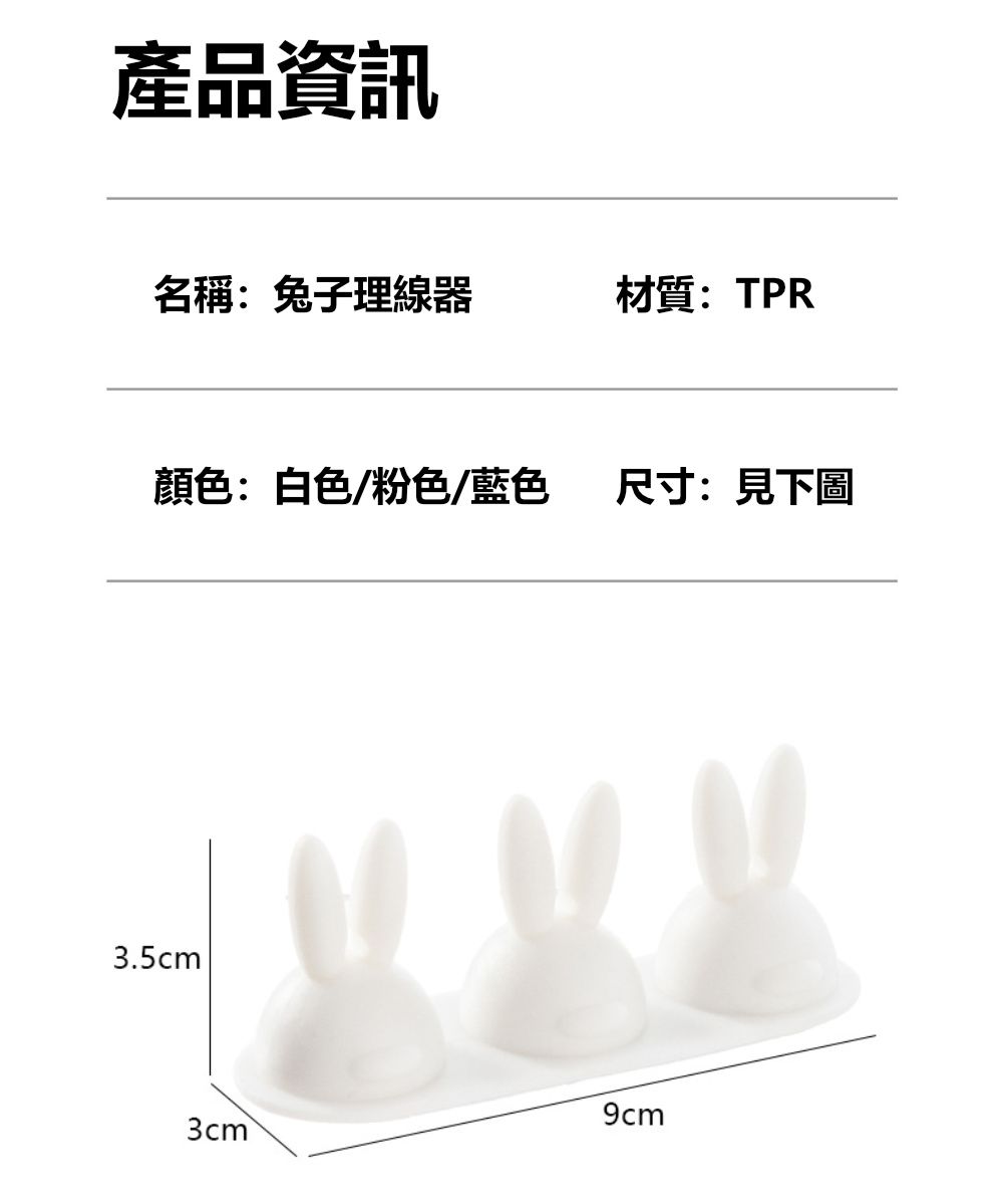 產品資訊名稱:兔子理線器材質:TPR顏色:白色/粉色/藍色尺寸:見下圖3.5cm9cm3cm