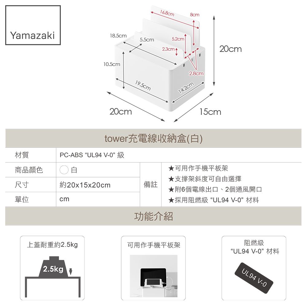16.8cm8cmYamazaki18.5cm5.5cm5.2cm2.3cmt10.5cm19.5cm2.8cm14.2cm20cm15cm20cmtower充電線收納盒(白)材質PC-ABS “UL94 V-0級商品顏色白尺寸約20x15x20cm備註單位cm可用作手機平板架★支撐架斜度可自由選擇★附6個電線出口、2個通風開口★採用阻燃級“UL94V-0”材料功能介紹上蓋耐重約2.5kg可用作手機平板架12.5kg阻燃級“UL94 V-0”材料UL94 V-0