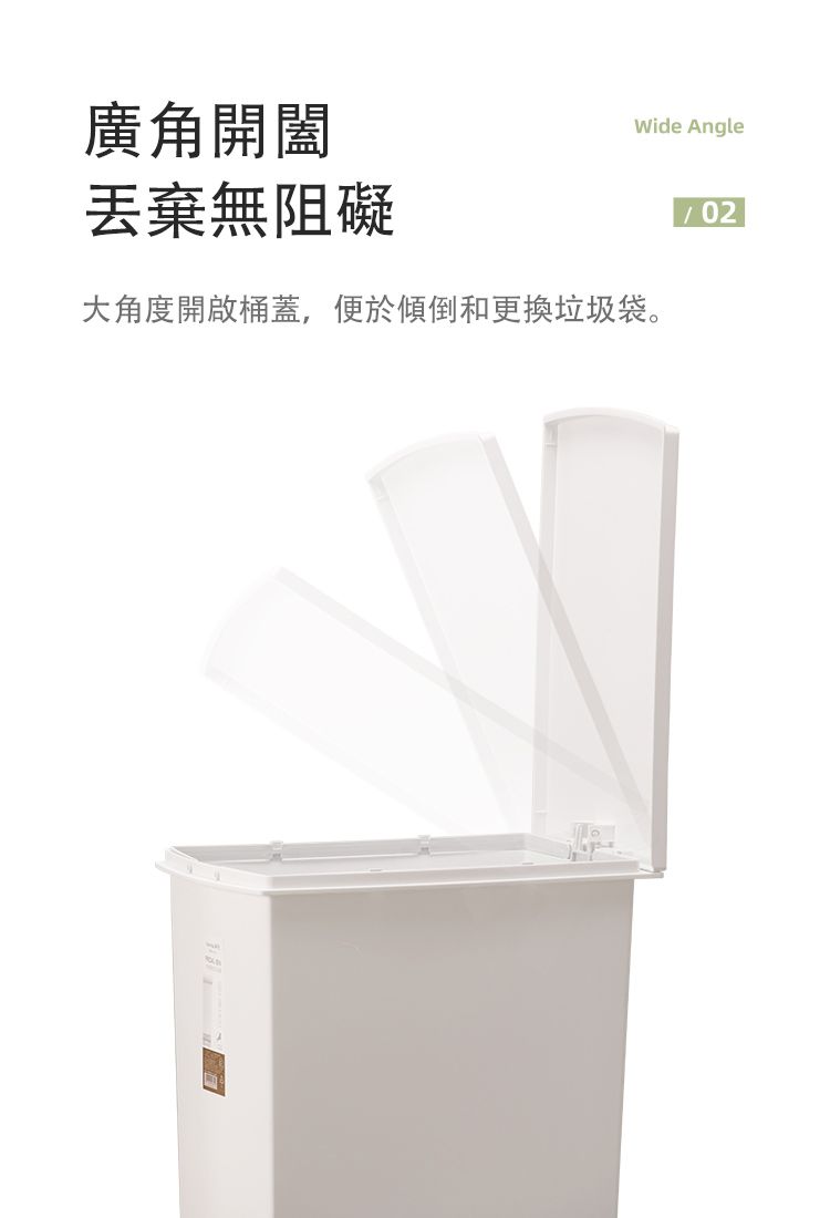廣角開闔Wide Angle丟棄無阻礙大角度開啟桶蓋,便於傾倒和更換垃圾袋。02