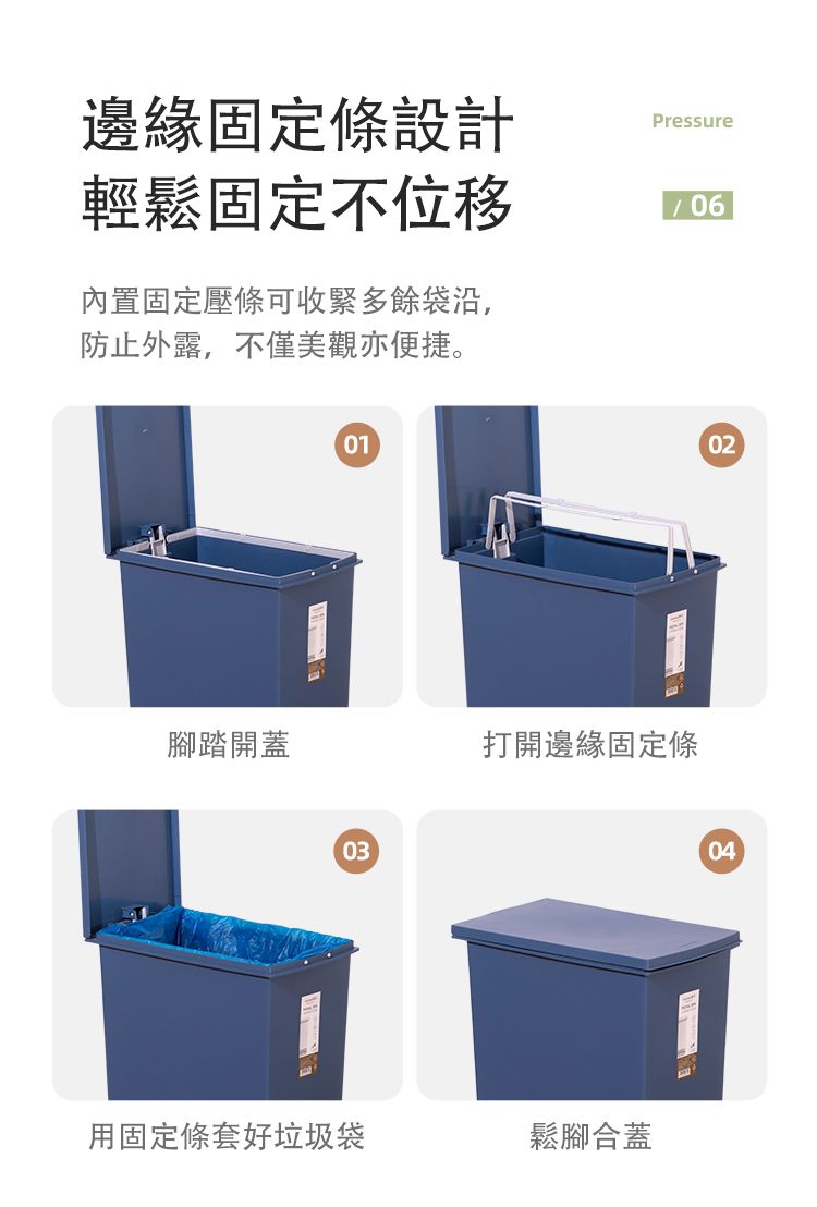 邊緣固定條設計輕鬆固定不移內置固定壓條可收緊多餘袋沿,防止外露,不僅美觀亦便捷。Pressure06腳踏開蓋010302打開邊緣固定條用固定條套好垃圾袋鬆腳合蓋04