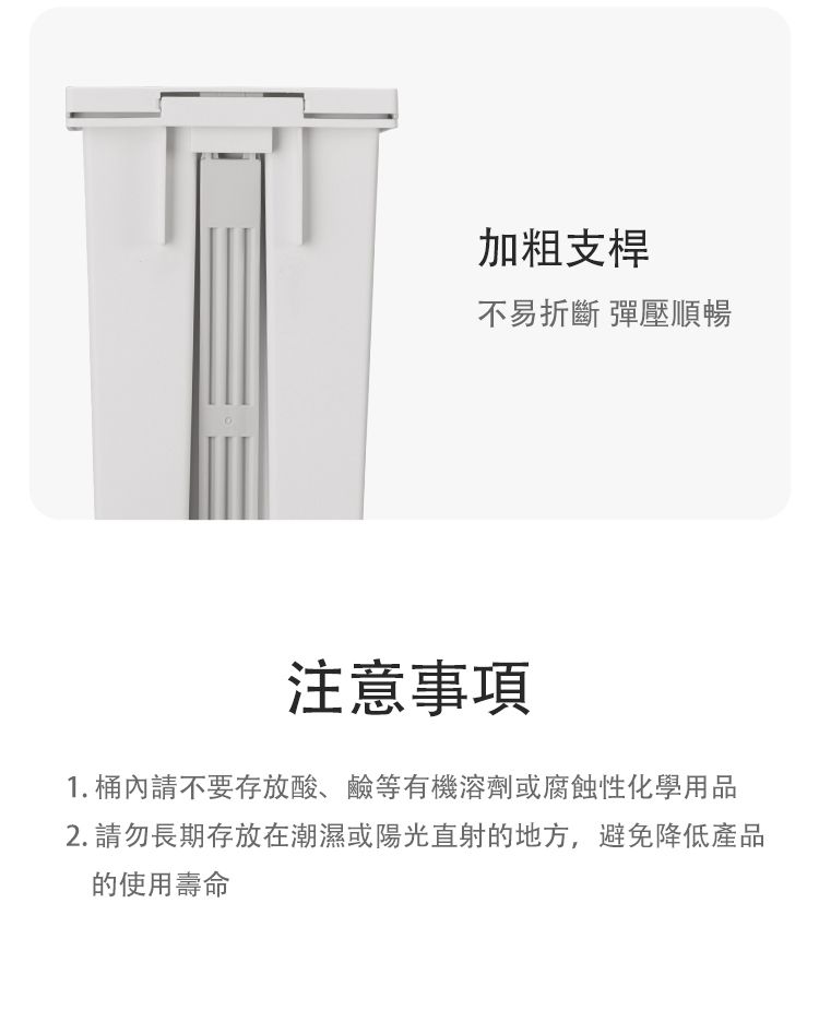 加粗支桿不易折斷 彈壓順暢注意事項1. 桶內請不要存放酸、鹼等有機溶劑或腐蝕性化學用品2. 請勿長期存放在潮濕或陽光直射的地方,避免降低產品的使用壽命