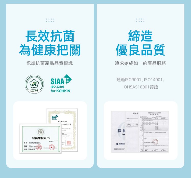 長效抗菌為健康把關認準抗菌產品品質標識SIAAISO 22196締造優良品質追求始終如一的產品服務通過ISO9001、ISO14001、OHSAS18001認證CIAAfor KOHKIN会员单位证书SIAA检验