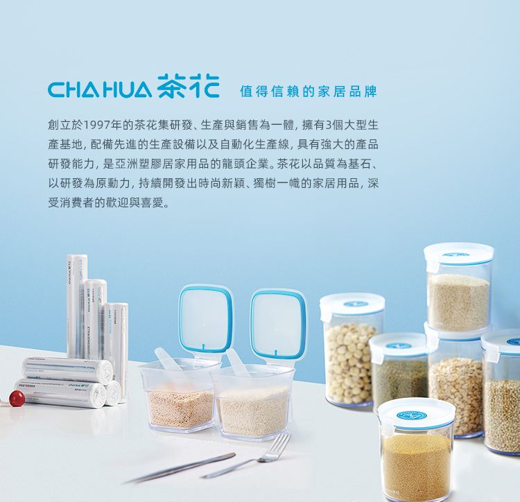 CHAHUA茶花值得信賴的家居品牌創立於1997年的茶花集研發生與銷售為一體,擁有3個大型生產基地,配備先進的生產設備以及自動化生產線,具有強大的產品研發能力,是亞洲塑膠居家用品的龍頭企業。茶花以品質為基石、以研發為原動力,持續開發出時尚新穎、獨樹一幟的家居用品,深受消费者的歡迎與喜愛。