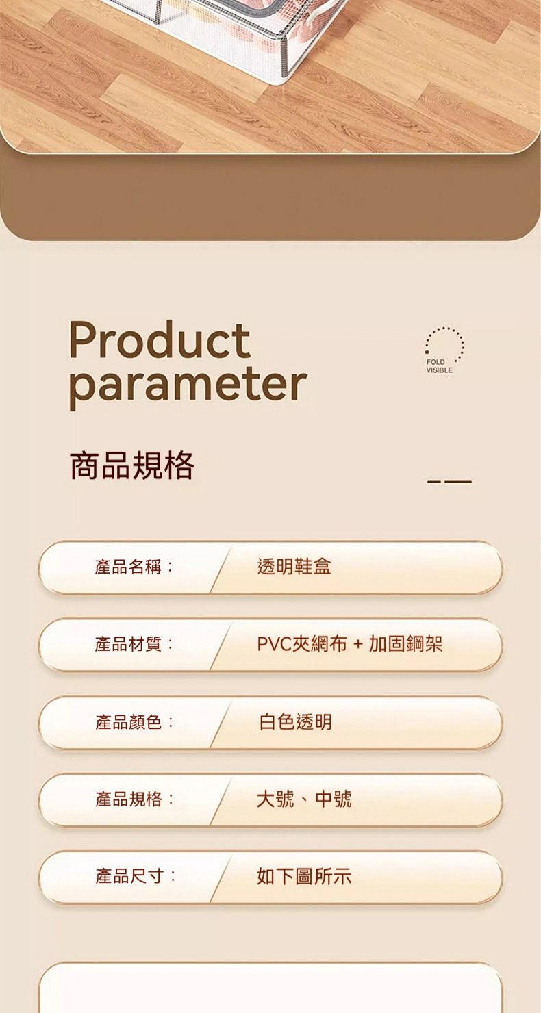 Productparameter商品規格產品名稱:透明鞋盒FOLDVISIBLE產品材質:PVC網布+加固鋼架產品顏色:白色透明產品規格:大號、中號產品尺寸:如下圖所示