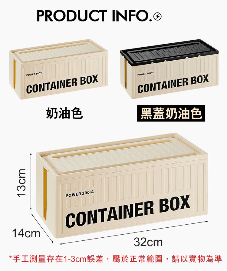 13cmPOWER 100%PRODUCT INFO.CONTAINER BOXPOWER 100%奶油色POWER 100%CONTAINER BOX黑蓋奶油色14cm CONTAINER BOX32cm*手工測量存在1-3cm誤差,屬於正常範圍,請以實物為準