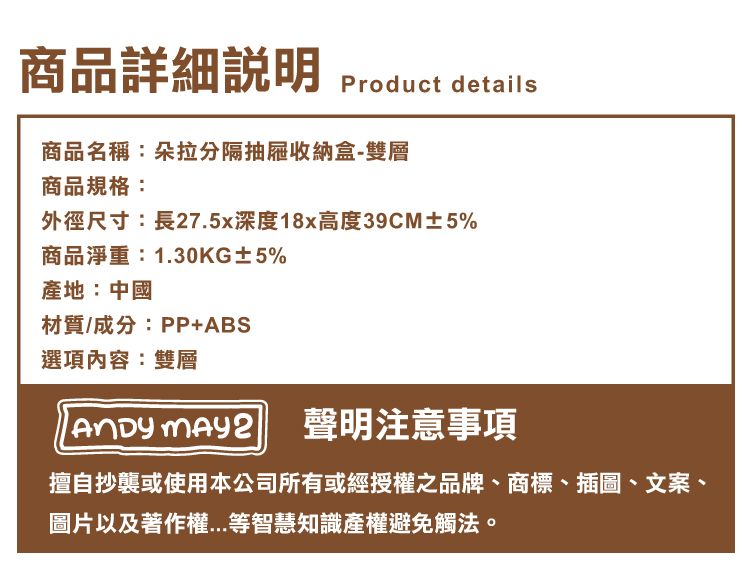 商品詳細Product details商品名稱:朵拉分隔抽屜收納盒-雙層商品規格:外徑尺寸:長27.5x深度18x高度39CM±5%商品淨重:1.30KG±5%產地:中國材質/成分:PP+ABS選項內容:雙層 聲明注意事項擅自抄襲或使用本公司所有或經授權之品牌、商標、插圖、文案、圖片以及著作權等智慧知識產權避免觸法。