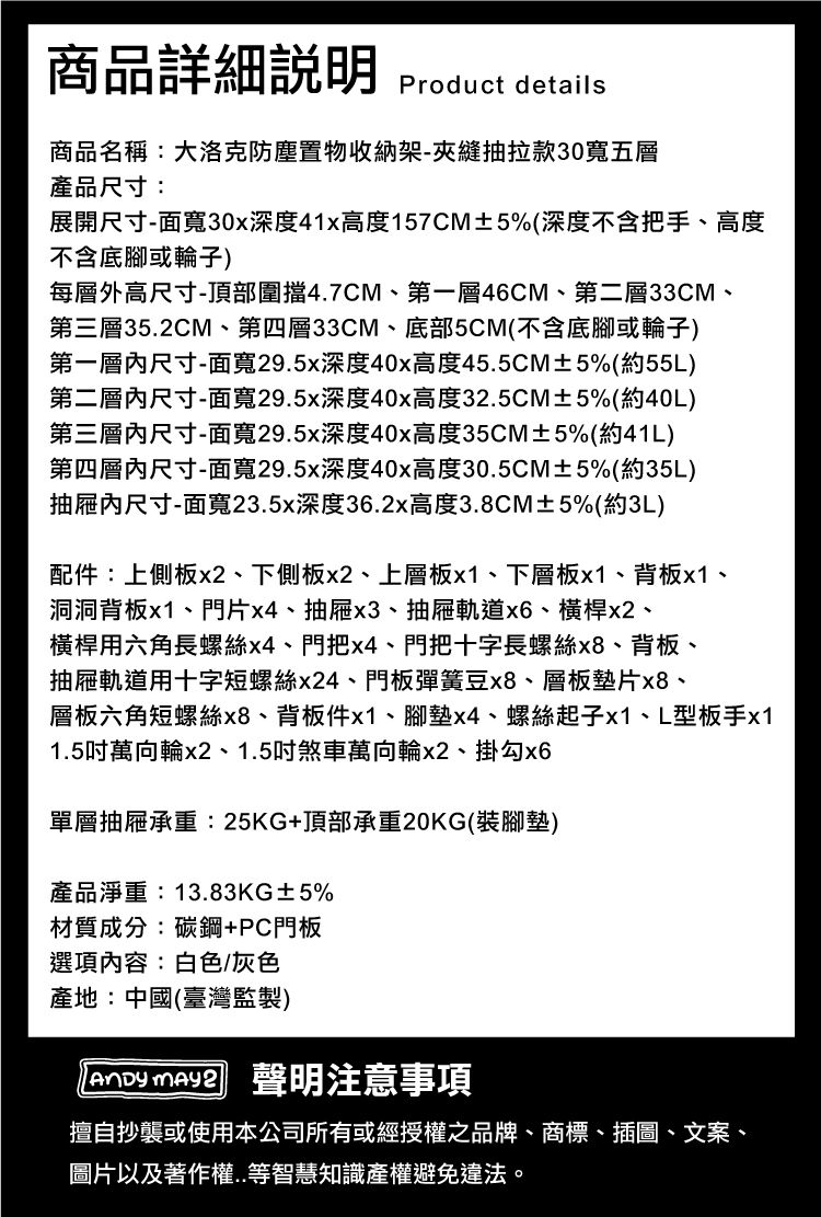商品詳細 Product details商品名稱:大洛克防塵置物收納架-夾縫抽拉款30寬五層產品尺寸:展開尺寸-面寬30x深度41x高度157CM±5%(深度不含把手、高度不含底腳或輪子)每層外高尺寸-頂部圍擋47CM、第一層46CM、第二層33CM、第三層352CM、第四層33CM、底部5CM(不含底腳或輪子)第一層尺寸-面寬29.5x深度40x高度45.5CM±5%(約55L)第二層尺寸-面寬29.5x深度40x高度32.5CM±5%(約40L)第三層尺寸-面寬29.5x深度40x高度35CM±5%(約41L)第四層尺寸-面寬29.5x深度40x高度30.5CM±5%(約35L)抽屜內尺寸-面寬23.5x深度36.2x高度3.8CM±5%(約3L)配件:上側板x2、下側板x2、上層板、下層板x1、背板x1.洞洞背板x1、門片x4、抽屜x3、抽屜軌道x6、橫桿x2、.橫桿用六角長螺絲x4、門把x4、門把十字長螺絲x8、背板、抽屜軌道用十字短螺絲x24、門板彈簧豆x8、層板墊片x8、層板六角短螺絲x8、背板件x1、腳墊x4、螺絲起子x1、L型板手x11.5萬向輪x2、1.5吋煞車萬向輪x2、掛勾x6單層抽屜承重:25KG+頂部承重20KG(裝腳墊)產品淨重:13.83KG±5%材質成分:碳鋼+PC門板選項內容:白色/灰色產地:中國(臺灣監製) 聲明注意事項擅自抄襲或使用本公司所有或經授權之品牌、商標、插圖、文案、圖片以及著作權..等智慧知識產權避免違法。