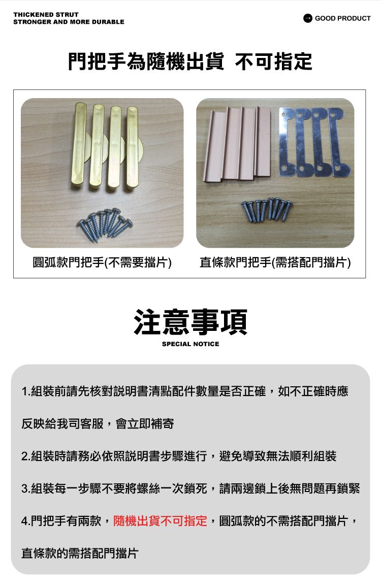 THICKENED STRUTSTRONGER AND MORE DURABLE門把手為隨機出貨 不可指定GOOD PRODUCT圓弧款門把手(不需要擋片) 直條款門把手(需搭配門擋片)注意事項SPECIAL NOTICE1.組裝前請先核對說明書清點配件數量是否正確,如不正確時應反映給我司客服,會立即補寄2.組裝時請務必依照說明書步驟進行,避免導致無法順利組裝3.組裝每一步驟不要將螺絲一次鎖死,請兩邊鎖上後無問題再鎖緊4.門把手有兩款,隨機出貨不可指定,圓弧款的不需搭配門擋片,直條款的需搭配門擋片
