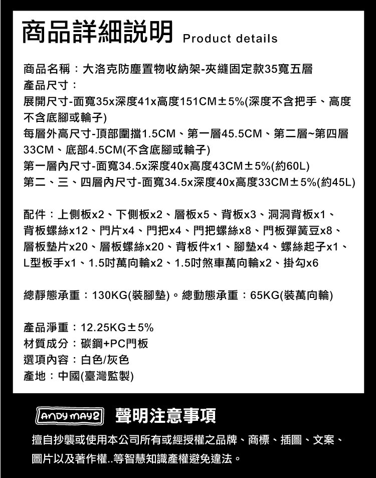商品詳細 Product details商品名稱:大洛克防塵置物收納架-夾縫固定款35寬五層產品尺寸:展開尺寸-面寬35x深度41x高度151CM±5%(深度不含把手、高度不含底腳或輪子)每層外高尺寸-頂部圍擋1.5CM、第一層45.5CM、第二層~第四層33CM、底部4.5CM(不含底腳或輪子)第一層尺寸-面寬34.5x深度40x高度43CM±5%(約60L)第二、三、四層尺寸-面寬34.5x深度40x高度33CM±5%(約45L)配件:上側板x2、下側板x2、層板x5、背板x3、洞洞背板x1、背板螺絲x12、門片x4、門把x4、門把螺絲x8、門板彈簧豆x8、層板墊片x20、層板螺絲x20、背板件x1、腳墊x4、螺絲起子x1、L型板手x1、1.5吋萬向輪x2、1.5吋煞車萬向輪x2、掛勾總靜態承重:130KG(裝腳墊)。總動態承重:65KG(裝萬向輪)產品淨重:12.25KG±5%材質成分:碳鋼+PC門板選項內容:白色/灰色產地:中國(臺灣監製)  聲明注意事項擅自抄襲或使用本公司所有或經授權之品牌、商標、插圖、文案、圖片以及著作權..等智慧知識產權避免違法。