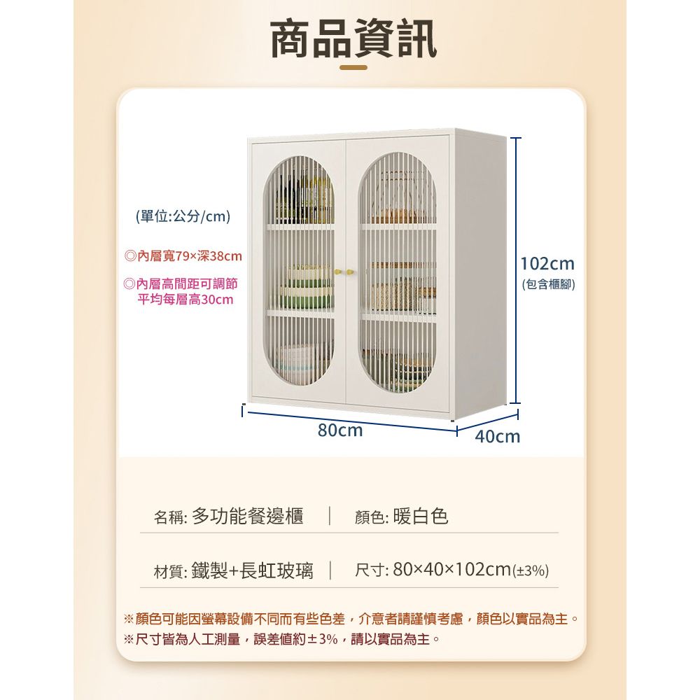 (單位:公分/cm)寬79深38cm◎內層高間距可調節平均每層高30cm商品資訊80cm40cm名稱:多功能餐邊櫃顏色: 暖白色102cm(包含櫃腳)材質:鐵製+長虹玻璃 尺寸:8040102cm(±3%)※顏色可能因螢幕設備不同而有些色差,介意者請謹慎考慮,顏色以實品為主。※尺寸皆為人工測量,誤差約±3%,請以實品為主。